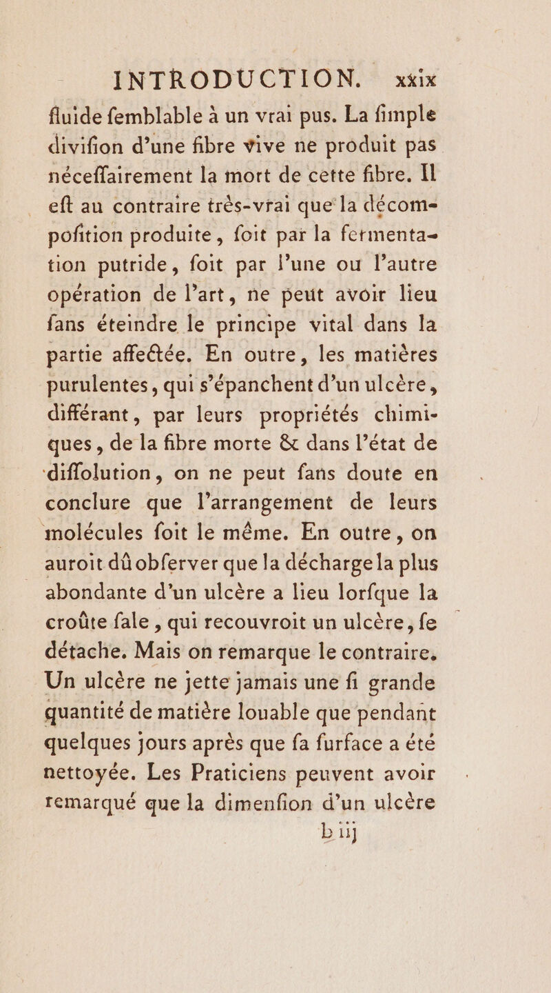 fluide femblable à un vrai pus. La fimple divifion d’une fibre vive ne produit pas néceffairement la mort de cette fibre. Il eft au contraire très-vrai que la décom- pofition produite, foit par la fermenta- tion putride, foit par l’une ou l’autre opération de l’art, ne peut avoir lieu fans éteindre le principe vital dans la partie affetée. En outre, les matières purulentes, qui s’épanchent d’un ulcère, différant, par leurs propriétés chimi- ques, de la fibre morte &amp; dans l’état de diflolution, on ne peut fans doute en conclure que l’arrangement de leurs molécules foit le même. En outre, on auroit dû obferver que la décharge la plus abondante d’un ulcère à lieu lorfque la croûte fale , qui recouvroit un ulcère, fe détache. Mais on remarque le contraire, Un ulcère ne jette jamais une fi grande quantité de matière louable que pendant quelques jours après que fa furface a été nettoyée. Les Praticiens peuvent avoir remarqué que la dimenfion d’un ulcère b 11]