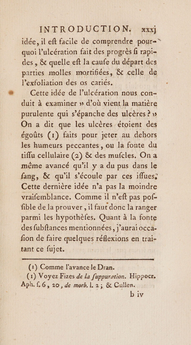 idée , il eft facile de comprendre pour= quoi l’ulcération fait des progrès fi rapi= des , &amp; quelle eft la caufe du départ des parties molles mortifiées, &amp; celle de lexfoliation des os cariés. Cette idée de l’ulcération nous con- duit à examiner # d’où vient la matière purulente qui s’épanche des ulcères ? ss On a dir que les ulcères étoient des égoûts (1) faits pour jeter au dehors les humeurs peccantes, ou la fonte du tiffu cellulaire (2) &amp; des mufcles. On a même avancé qu'il y a du pus dans le fang, &amp; qu'il s'écoule par ces ifluess Cette dernière idée n’a pas la moindre vraifemblance. Comme il n’eft pas pof- fible de la prouver , il faut donc la ranger parmi les hypothèfes, Quant à la fonte des fubftances mentionnées, j’auraiocca. fion de faire quelques réflexions en trai- tant ce fujet. (1) Comme l'avance le Dran. (1) Voyez Fizes de la fuppuration. Hippocr, Aph. f,6, 20, de morb. 1. 2; &amp; Cullen. b iv