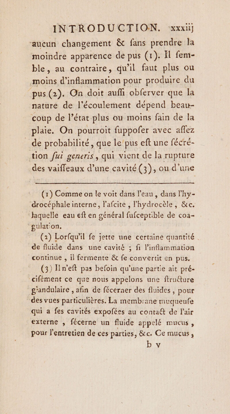 ‘aucun changement &amp; fans prendre la moindre apparence de pus (1). Il fem- ble, au contraire, qu'il faut plus ou moins d’inflammation pour produire du pus (2). On doit auffi obferver que la nature de l'écoulement dépend beaw- coup de l’état plus ou moins fain de la plaie. On pourroit fuppofer avec affez de probabilité, que le'pus eft une fécré- tion fur generis, qui vient de la rupture des vaiffeaux d’une cavité (3), ou d’une (1) Comme on le voit dans l’eau, dans l’hy- drocéphaleinterne, l’afcite , lhydrocèle, &amp;ec. aquelle eau eft en général fufceptible de coa- “gulat'on. (2) Lorfqu'il fe jette une certaine quantité de fluide dans une cavité ; fi inflammation continue , il fermente &amp; fe convertit en pus. (3) Hn’eft pas befoin qu’une partie ait pré- ‘cifément ce que nous appelons une ftruéture g'andulaire , afin de fécerner des fluides, pour des vues particulières. La membrane muqueufe qui a fes cavités expofées au contaét de l'air externe , fécerne un fluide appelé mucus, pour l'entretien de ces parties, &amp;c Ce mucus,