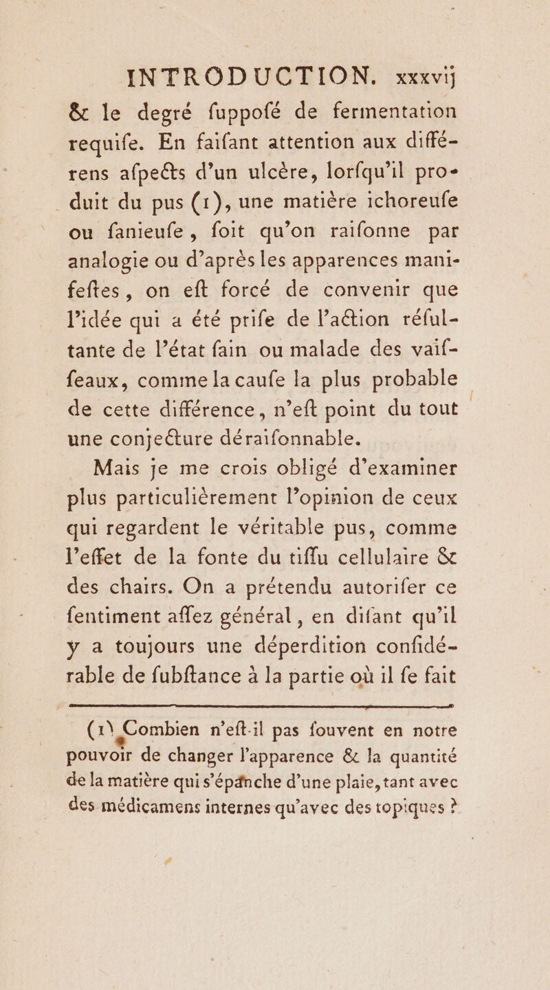 &amp; le degré fuppofé de fermentation requife. En faifant attention aux diffé- rens afpets d’un ulcère, lorfqu’il pro _duit du pus (1), une matière ichoreufe ou fanieufe , foit qu’on raifonne par analogie ou d’après les apparences mani- feftes, on eft forcé de convenir que lPidée qui a été prife de l’aétion réful- tante de l’état fain ou malade des vaif- feaux, comme la caufe la plus probable de cette différence, n’eft point du tout une conjetture déraifonnable. Mais je me crois obligé d’examiner plus particulièrement l’opinion de ceux qui regardent le véritable pus, comme l’effet de la fonte du tiffu cellulaire &amp; des chairs. On a prétendu autorifer ce fentiment aflez général, en difant qu'il y a toujours une déperdition confidé- rable de fubftance à la partie où il fe fait (1\ Combien n’eft-il pas fouvent en notre pouvoir de changer l'apparence &amp; la quantité de la matière qui s’épänche d’une plaie, tant avec des médicamens internes qu'avec des topiques ?