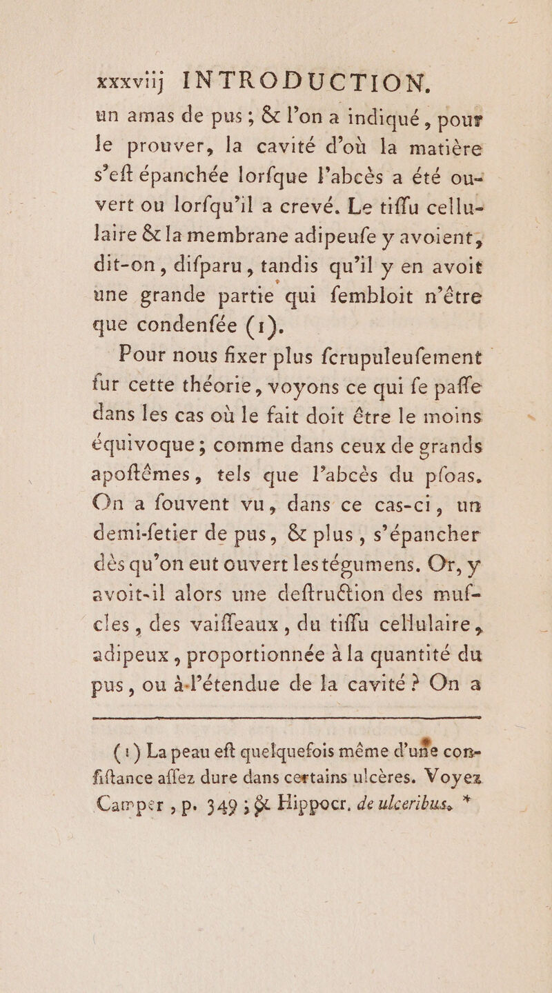 un amas de pus ; &amp; l’on a indiqué, pour le prouver, la cavité d’où la matière s’eft épanchée lorfque l’abcès a été ou- vert ou lorfqu’il a crevé. Le tiflu cellu- faire &amp; la membrane adipeufe y avoient, dit-on, difparu, tandis qu’il y en avoit une grande partie qui fembloit n’être que condenfée (1). Pour nous fixer plus fcrupuleufement fur cette théorie, voyons ce qui fe pañfe dans les cas où le fait doit être le moins équivoque ; comme dans ceux de grands apoftêmes, tels que l’abcès du ploas. On a fouvent vu, dans ce cas-ci, un demi-fetier de pus, &amp; plus, s’épancher dès qu’on eut ouvert lestégumens. Or, y avoit-1l alors une deftruétion des muf- cles, des vaifleaux, du tifflu cellulaire, adipeux , proportionnée à la quantité du pus, ou à-l’étendue de la cavité? On a (1) La peau eft quelquefois même d'uñe con fiftance affez dure dans certains ulcères. Voyez Camper ,p. 349 5 &amp; Hippocr. de ulceribus, *