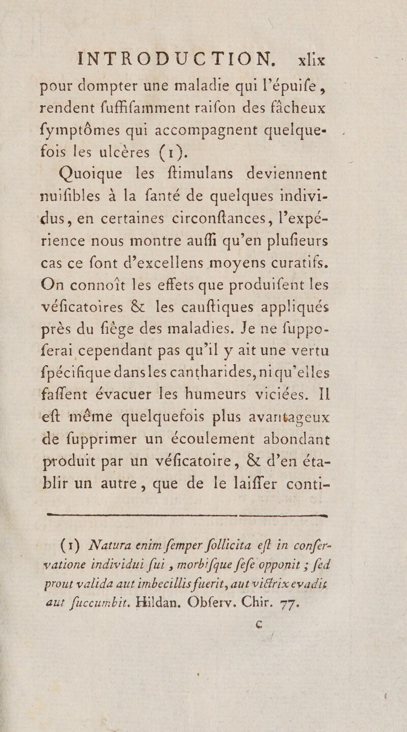 pour dompter une maladie qui lépuife, rendent fuffifamment raifon des fâcheux fymptômes qui accompagnent quelque- fois les ulcères (1). Quoique les ftimulans deviennent nuifibles à la fanté de quelques indivi- dus, en certaines circonftances, l’expé- rience nous montre aufh qu’en plufieurs cas ce font d’excellens moyens curatifs. On connoît les effets que produifent les véficatoires &amp; les cauftiques appliqués près du fiège des maladies. Je ne fuppo- ferai cependant pas qu’il y ait une vertu fpécifñique dansles cantharides,niqu’elles faflent évacuer les humeurs viciées. IL eft même quelquefois plus avantageux de fupprimer un écoulement abondant produit par un véficatoire, &amp; d’en éta- blir un autre, que de le laiffer conti- (1) Natura enim femper follicita efl in confer- vatione individui [ui , morbifque fefe opponit ; [ed prout valida aut imbecillis fuerit, aut viétrix evadis aut fuccumbit. Hildan. Obferv. Chir. 77. [es