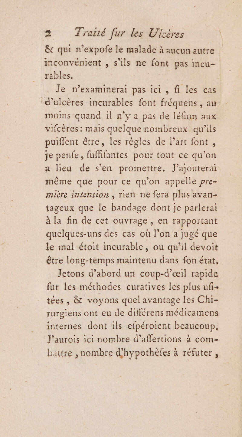 &amp; qui n’expofe le malade à aucun autre inconvénient , s'ils ne font pas incu- rables. | | Je n’examinerai pas ici , fi les cas d’ulcères incurables font fréquens , au moins quand il n’y a pas de léfion aux vifcères: mais quelque nombreux qu’ils puiflent être, les règles de l’art font , je penfe, fufffantes pour tout ce qu’on a lieu de s’en promettre, J’ajouterai même que pour ce qu’on appelle pre- mière intention , rien ne fera plus avan- tageux que le bandage dont je parlerai à la fin de cet ouvrage, en rapportant quelques-uns des cas où l’on a jugé que le mal étoit incurable, ou qu’il devoit être long-temps maintenu dans fon état, Jetons d’abord un coup-d’œil rapide fur les méthodes curatives les plus ufi+ tées , &amp; voyons quel avantage les Chi- rurgiens ont eu de différens médicamens internes dont ils efpéroient beaucoup, Paurois ici nombre d’affertions à com- battre , nombre d'hypothèfes à réfuter ,