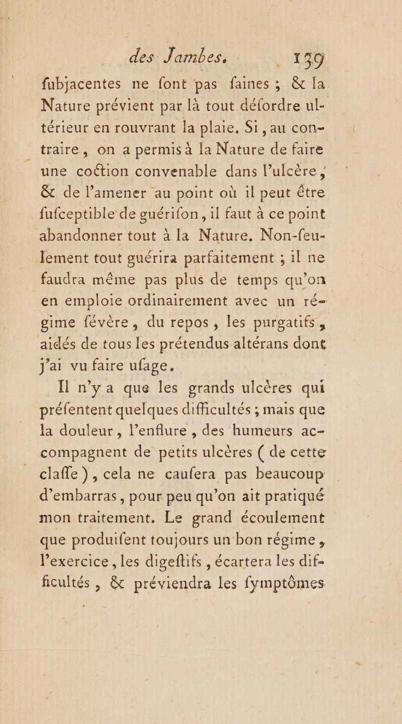 fubjacentes ne font pas faines ; &amp; la Nature prévient par là tout défordre ul- térieur en rouvrant la plaie. Si, au con- traire, on a permis à la Nature de faire une coétion convenable dans l’ulcère, &amp; de l’amener au point où il peut être _fufceptible de guérifon, il faut à ce point abandonner tout à la Nature. Non-feu- lement tout guérira parfaitement ; 1l ne faudra même pas plus de temps qu’on en emploie ordinairement avec un ré- gime févère, du repos, les purgatifs, aidés de tous les prétendus altérans dont J'ai vu faire ufage. Il n'ya que les grands ulcères qui préfentent quelques difficultés ; mais que la douleur, l’enflure , des humeurs ac- compagnent de petits ulcères ( de cette claffe), cela ne caufera pas beaucoup d’embarras, pour peu qu’on ait pratiqué mon traitement. Le grand écoulement que produifent toujours un bon régime, Pexercice , les digeftifs , écartera les dif- ficultés , &amp; préviendra les fymptômes