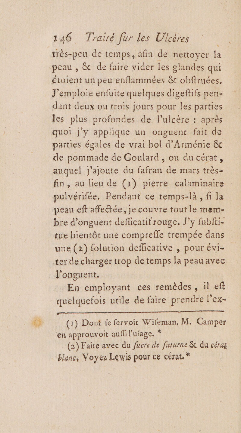 très-peu de temps, afin de nettoyer la peau , &amp; de faire vider les glandes qui étoient un peu enflammées &amp; obftruées. J'emploie enfuite quelques digeftifs pen- dant deux ou trois Jours pour les parties les plus profondes de l’ulcère : après quoi j'y applique un onguent fait de parties égales de vrai bol d'Arménie &amp; de pommade de Goulard , ou du cérat, auquel j'ajoute du fafran de mars très- fin, au lieu de (1) pierre calaminaire. pulvérifée. Pendant ce temps-là, fi la peau eft affeétée, Je couvre tout le mem- bre d’onguent defficatifrouge. J’y fubfti. tue bientôt une comprefle trempée dans une (2) folution deflicative , pour évi- l’onguent. En employant ces remèdes , il eft quelquefois utile de faire prendre l’ex- 6 (1) Dont fe fervoit Pine M. Camper ‘en approuvoit aufl l’ufage. * (2) Faite avec du fucre de ae &amp; du cérag blanc, Voyez Lewis dose ce çérate *