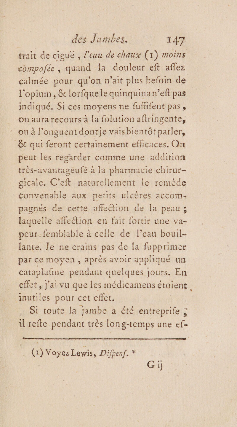 trait de ciguë , l'eau de chaux (1) moins compofée , quand la douleur eft affez calmée pour qu’on n’ait plus befoin de l’opiun, &amp; lorfquele quinquina n’eft pas indiqué. Si ces moyens ne fufñfent pas, on aura recours à la folution aftringente, ou à l’onguent dontje vaisbientôt parler, &amp; qui feront certainement efficaces. On peut les regarder comme une addition très-avantageufé à la pharmacie chirur- gicale. C’eft naturellement le remède convenable aux petits ulcères accom- pagnés de cette affeétion de la peau; laquelle affection en fait fortir une va- peur. femblable à celle de l’eau bouil- lante. Je ne crains pas de la fupprimer par ce moyen , après avoir appliqué un chrphalne pendant quelques jours. En effet, J'ai vu que les médicamens étoient. inutiles pour cet effet. … Si toute la jambe à été entreprife ; il refte pendant très long-temps une ef- (1) Voyez Lewis, Difpenf. * Gi;