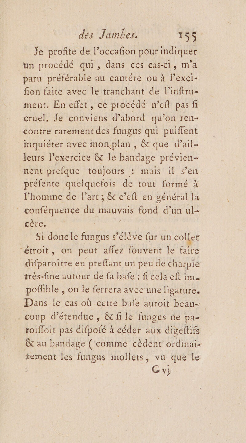 Je profite de l’occafion pour indiquer an procédé qui, dans ces cas-c1, m’a paru préférable au cautére ou à l’exci- fion faite avec le tranchant de l’inftru- ment. En effet, ce procédé n’eft pas ft cruel, Je conviens d’abord qu’on ren contre rarement des fungus qui puiffent inquiéter avec monplan , &amp; que d’ail- leurs Pexercice &amp; le bandage prévien- nent prefque toujours : mais il s’en préfente quelquefois de tout formé à l'homme de l’art; &amp; c’eft en général la | conféquence du mauvais fond d’un ul- cère. ; Si doncle fungus s’élève fur un collet “étroit, on peut aflez fouvent le faïre difparoître en preffant un peu de charpie très-fine autour de fa bafe : fi cela eft im pofhble , on le ferrera avec uneligature. Dans le cas où cette bafe auroit beau- . coup détendue , &amp; fi le fungus ne pa- roifloit pas difpofé à céder aux digeftifs &amp;t au bandage { comme cèdent ordinai- fement les fungus mollets, vu que le Gv}