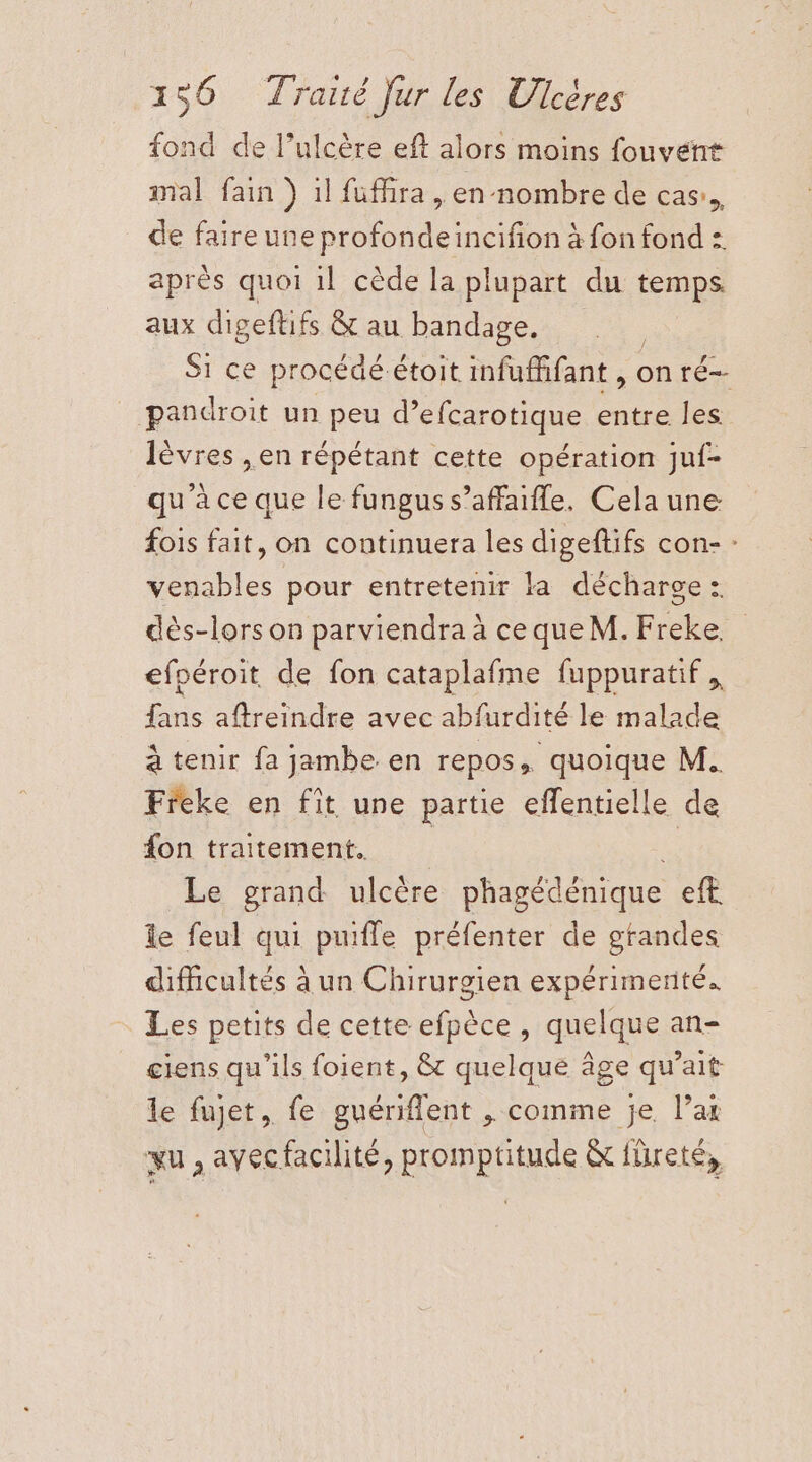 fond de l’ulcère eft alors moins fouvent mal fain ) 1l fufñra , en nombre de cas... de faire une profondeincifon à fon fond : après quoi 1l cède la plupart du temps. aux digeftifs &amp; au bandage. Si ce procédé étoit infuffifant , on ré pandroit un peu d? efcarotique entre les lèvres , en répétant cette opération juf- qu'àce que le fungus s’affaifle. Cela une fois fait, on continuera les digeftifs con- : venables pour entretenir la décharge: dès-lors on parviendra à ceque M. ae efpéroit de fon cataplafme fuppuratif. 1 aftreindre avec abfurdité le malade à tenir fa jambe en repos ë quoique M. Freke en fît une partie eflentielle de fon traitement, | Le grand ulcère phagédénique eft te feul qui puifle préfenter de grandes difficultés à un Chirurgien expérimenté. Les petits de cette efpèce , quelque an- ciens qu'ils foient, &amp; quelque âge qu’ait le fujet, fe guériflent , comme je l’ar xu , avecfacilité, promptitude &amp; füreté,