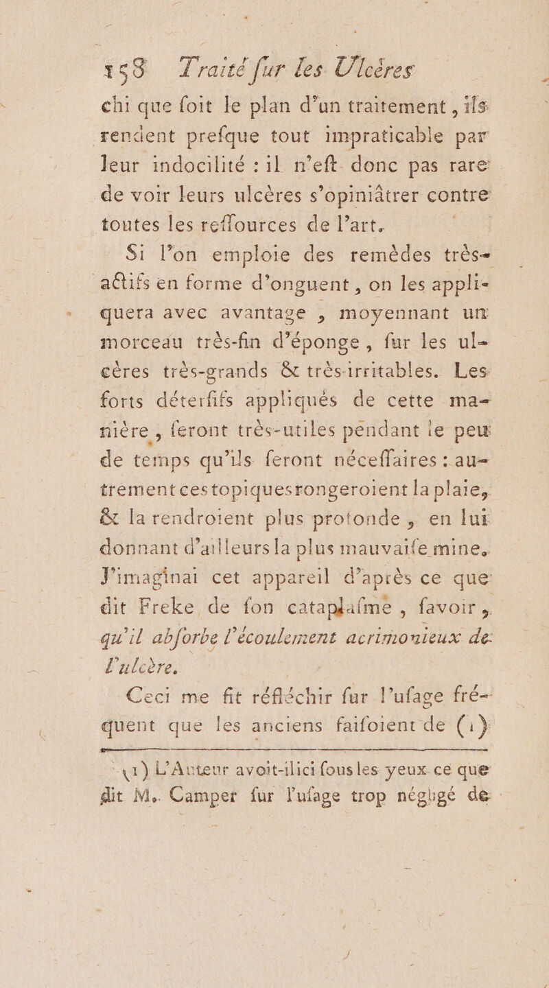 chi que foit le plan d’un traitement , ils rendent prefque tout impraticable par leur indocilité : il n’eft donc pas rare de voir leurs ulcères s’opiniâtrer contre toutes les reffources de l’art. Si l’on emploie des remèdes très+ aétifs en forme d’onguent , on les appli- quera avec avantage , moyennant un morceau très-fin d’éponge, fur les ul céres très-grands &amp; trèsirritables. Les forts détente appliqués de cette ma- nière , feront très-utiles pendant ie peu de temps qu’ils feront néceffaires : au= trement cestopiquesrongeroient la plaie, &amp; la rendrotent plus protonde , en lui donnant d’ailleurs la plus mauvaife mine. J'imaginai cet appareil d’après ce que: dit Freke de fon cataplafme , favoir, qu’il abforbe l'écoulement acrironieux de: l'aledre. Ceci me fit réfléchir fur l’ufage fré- quent que les anciens faifoient de (i} 41) L'Avteur avoit-ilici fousles yeux ce que dit M. Camper fur lufage trop négigé de