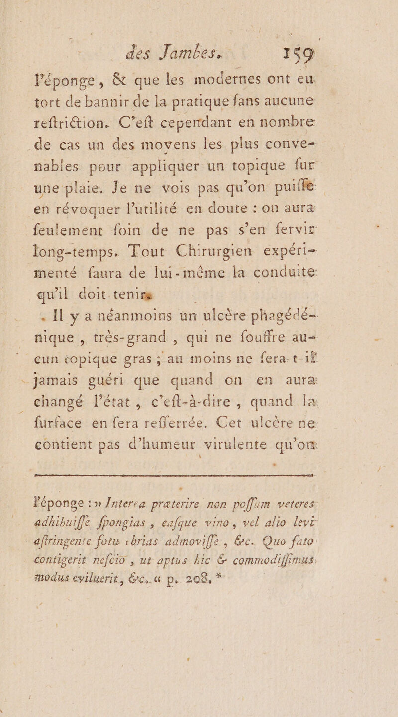 Véponge, &amp; que les modernes ont eu tort de bannir de la pratique fans aucune reftriétion. C’eft ceperrdant en nombre de cas un des movens les plus conve- nables pour appliquer un topique fur une plaie. Je ne vois pas qu’on puille en révoquer l'utilité en doute : on aura feulement foin de ne pas s’en fervir long-temps. Tout Chirurgien expéri- menté faura de lui-même la conduite qu'il doit tenirs | . Il y a néanmoins un ulcère phagédé= nique , très-grand , qui ne fouffre au- eun iopique gras ; au moins ne fera-t-1f _ jamais guéri que quand on en aura changé l’état, c’eft-à-dire , quand la furface en fera refferrée. Cet ulcère ne contient pas d'humeur virulente qu’om + 2 l'éponge : » {nterea præterire non poffum veteres: adhibuiffe fpongias ; eafque vino, vel alio levi- aflringente fotw ebrias admoviffe , &amp;c. Quo fato: contigerit nefcio , ut aptus hic &amp; commodiffimus. modus eyiluerit, 6xc..u« p. 208, *