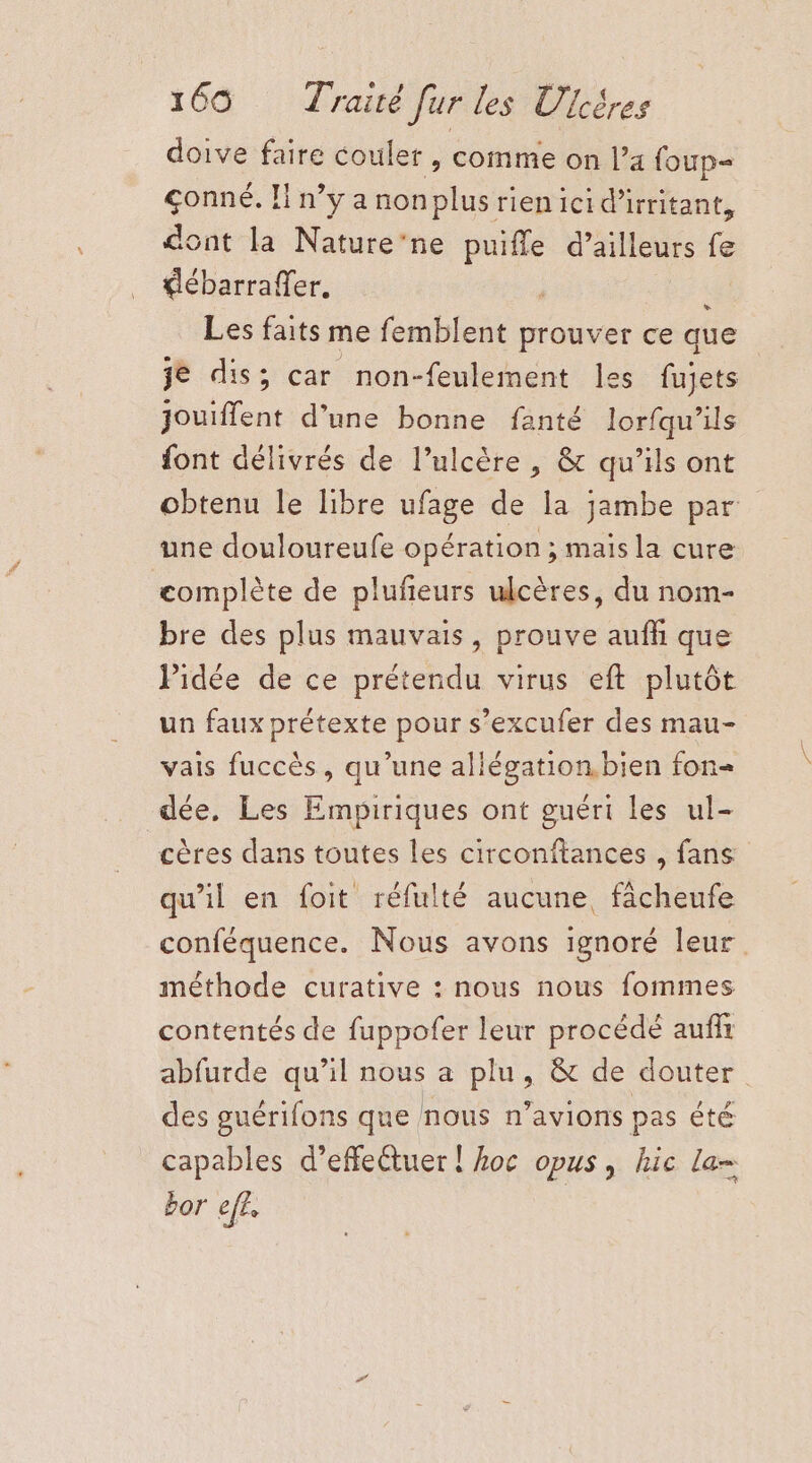 doive faire couler , comme on l’a foup- çonné. H n’y a nonplusrien ici d'irritant, dont la Nature’ne puifle d’ailleurs fe €lébarraffer. Les faits me femblent prouver ce que je dis; car non-feulement les fujets jouiffent d’une bonne fanté lorfqu’ils font délivrés de l’ulcère , &amp; qu’ils ont obtenu le libre ufage de la jambe par une douloureufe opération ; maïs la cure complète de plufeurs ulcères, du nom- bre des plus mauvais, prouve auffi que Pidée de ce prétendu virus eft plutôt un faux prétexte pour s’excufer des mau- vais fuccès, qu’une allégation. bien fon= dée, Les Empiriques ont guéri les ul- cères dans toutes les circonftances , fans qu'il en foit réfulté aucune, fâcheufe conféquence. Nous avons ignoré leur. méthode curative : nous nous fommes contentés de fuppofer leur procédé aufli abfurde qu’il nous a plu, &amp; de douter des guérifons que nous n’avions pas été capables d'effectuer ! Aoc opus, hic la- bor ef£ Li