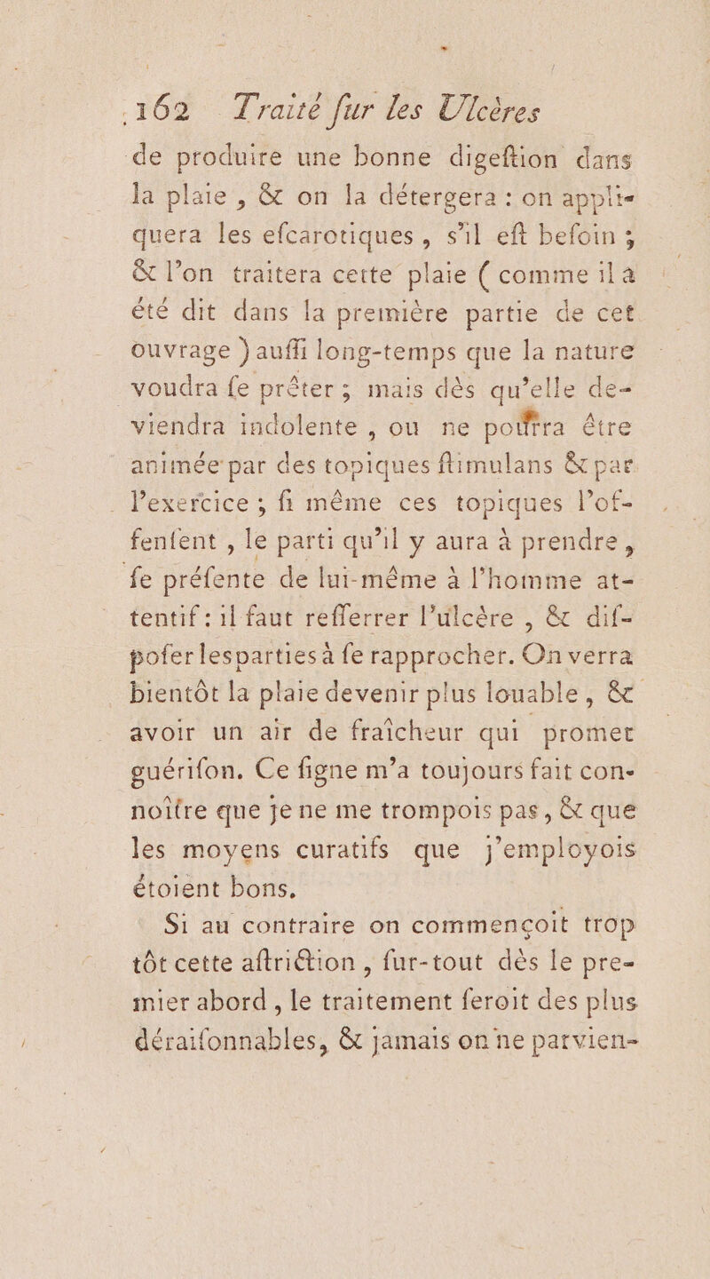 L 1 162 Traité fur les Ulcères de produire une bonne digeftion dans la plaie , &amp; on la détergera : on appli- quera les efcarotiques, s’il eft befoin ; &amp; l’on traitera cette plaie (commeïila été dit dans la première partie de cet ouvrage )aufli long-temps que la nature voudra fe prêter; mais dès qu’elle de- viendra indolente , ou ne poiffra être animée par des topiques ftimulans &amp; par . Pexercice ; fi même ces topiques l’of- fenfent , le parti qu’il y aura à prendre, fe préfente de lui-même à l’homme at- tentif : 11 faut reflerrer l’ulcère , &amp; dif- pofer lesparties à fe rapprocher. On verra bientôt la plaie devenir plus louable, &amp; avoir un air de fraîcheur qui promet guérifon, Ce figne m’a toujours fait con- noître que je ne me trompois pas, &amp; que les moyens curatifs que j’employois étoient bons. Si au contraire on commencçoit trop tôt cette aftriétion , fur-tout dès Le pre- mier abord , Le traitement feroit des plus déraifonnables, &amp; jamais on ne parvien-