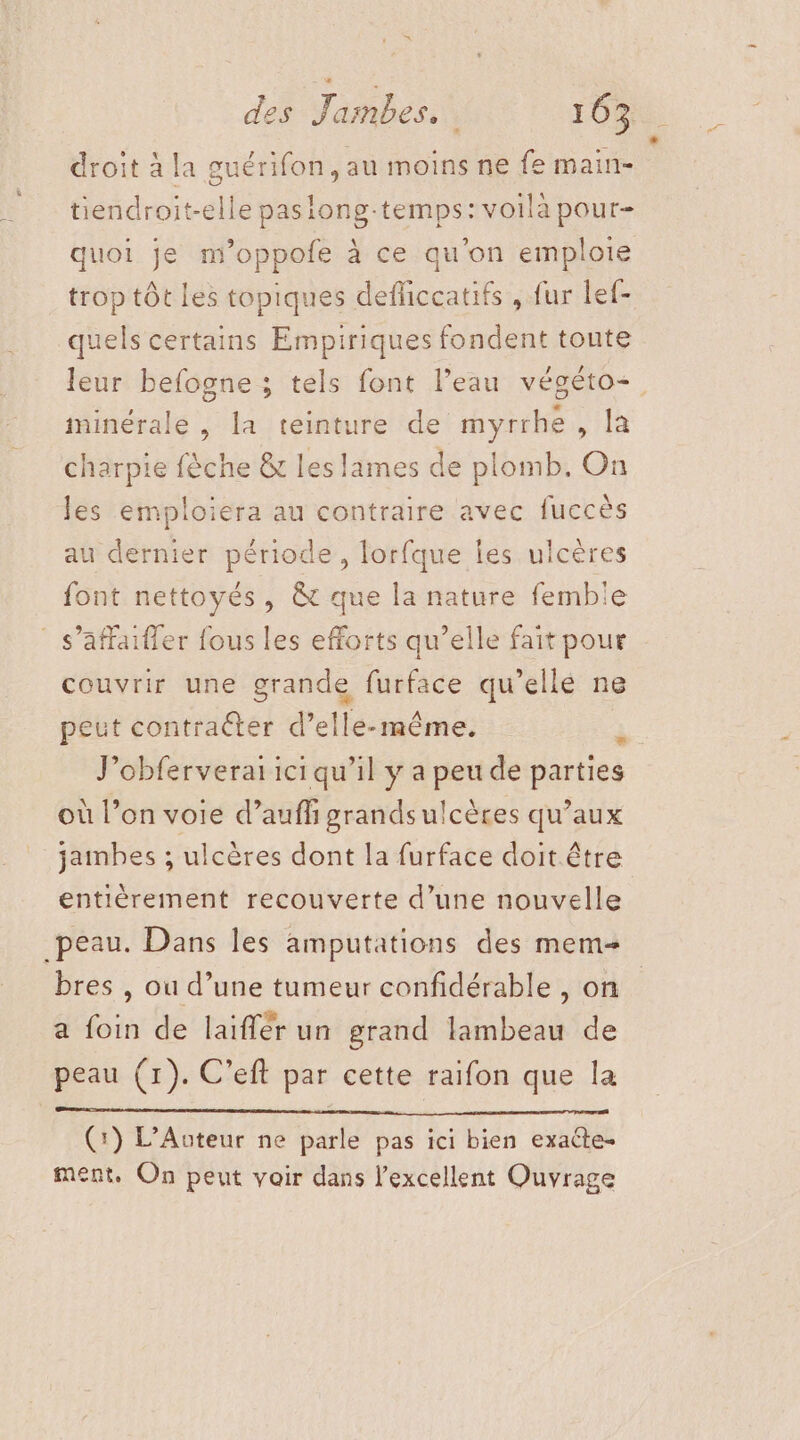 ‘ droit à la guérifon, au moins ne fe main- tiendroit-elle pasiong-temps: voila pour- quoi je m’oppofe à ce qu'on emploie trop tôt Les topiques defliccatifs , fur lef- quels certains Empiriques fondent toute leur befogne ; tels font l’eau végéto+. minérale , la teinture de myrrhé Mar charpie fèche &amp; les lames de plomb. On les emploiera au contraire avec fuccès au dernier période, lorfque les ulcères font nettoyés, &amp; que la nature femble : s’affaifler fous les efforts qu’elle fait pour couvrir une grande furface qu’ellé ne peut contraéter d’elle-même, à J’obferveraiiciqu'il y a peu de parties où l’on voie d’auff grandsulcères qu’aux jambes ; ulcères dont la furface doit être entièrement recouverte d’une nouvelle peau. Dans les amputations des mem bres , ou d’une tumeur confidérable , on a foin de laïffér un grand lambeau de peau (1). C’eft par cette raifon que la (:) L’Auteur ne parle pas ici bien exacte- ment. On peut voir dans l'excellent Ouvrage