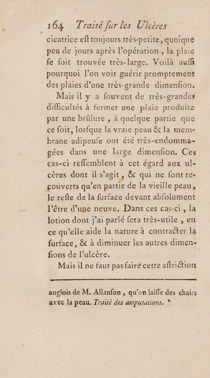 cicatrice efttoujours très-petite, quoique peu de jours après l’opération, la plaie fe foit trouvée très-large. Voilà auff pourquoi l’on voit guérir promptement des plaies d’une très-grande dimenfon. Mais il y a fouvent de très-grandes difficultés à fermer une plaie produite par une brülure ; à quelque partie que ce foit, lorfque la vraie peau &amp; la mein- brane adipeufe ont été très-endomma- gées dans une large dimenfon. Ces cas-ci reflemblent à cet égard aux ul- cères dont il s’agit, &amp; qui ne font re- gouverts qu’en partie de la vieille peau, le refte de la furface devant abfolument l'être d’une neuve, Dans ces cas-ci , la lotion dont j’ai parlé fera très-utile , en ce qu’elle aide la nature à contraëter la furface, &amp; à diminuer les autres dimen- fions de l’ulcère. Mais il ne faut pasfairé cette aftriétion anglois de M. Allanfon , qu’on laiffe des chairs avec la peau, Traité des amputations, *