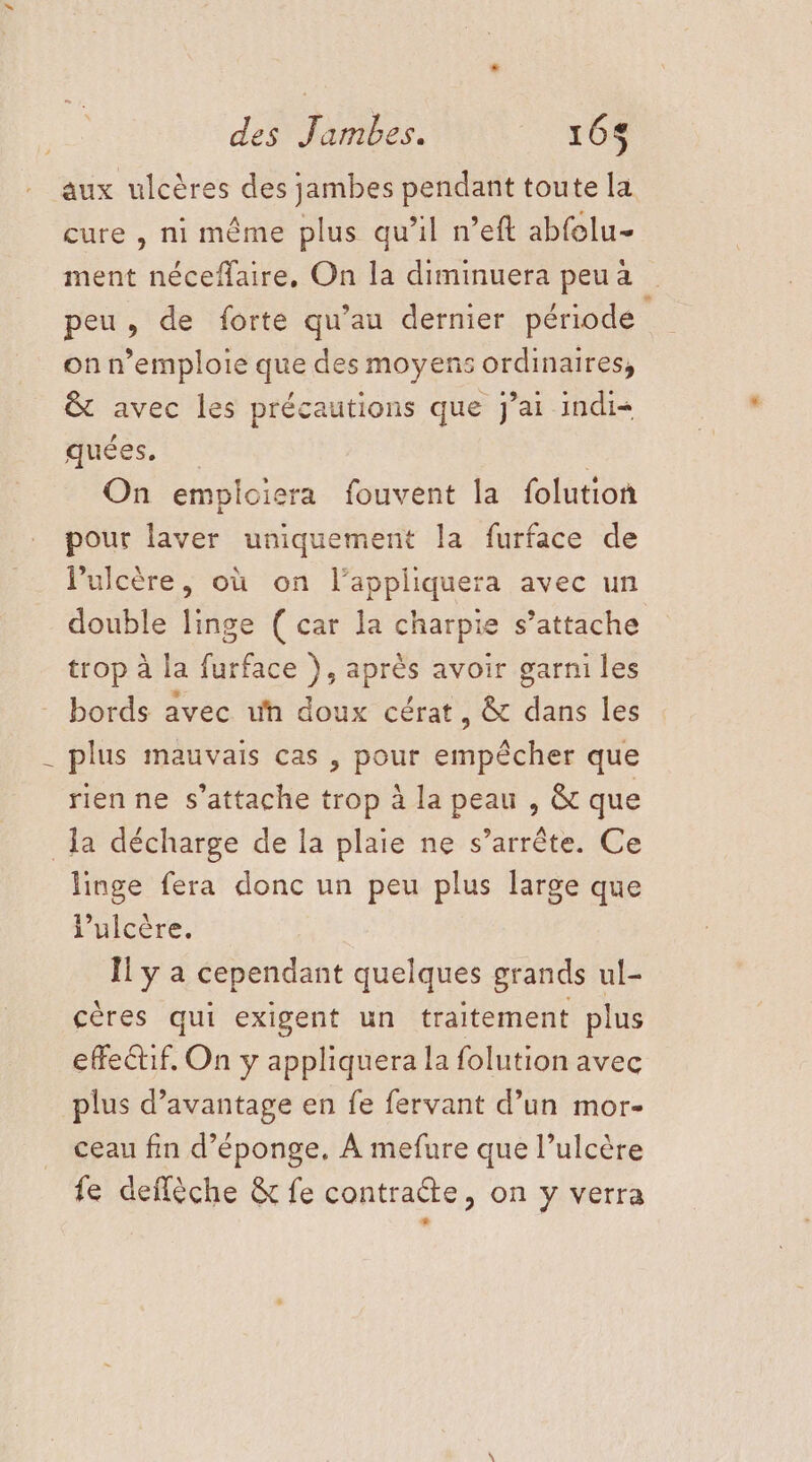 des ï ambes. 168 aux ulcères des jambes pendant toute la cure , ni même plus qu’il n’eft abfelu- ment néceffaire, On la diminuera peu a peu, de forte qu’au dernier période on n’emploie que des moyens ordinaires, &amp; avec les précautions que jai indi= quées. | On empiciera fouvent la folution pour laver uniquement la furface de Pulcère, où on l’appliquera avec un trop à la furface }, après avoir garni les bords avec uh doux cérat, &amp; dans les plus mauvais cas , pour empêcher que rienne s'attache trop à la peau , &amp; que la décharge de la plaie ne s’arrête. Ce linge fera donc un peu plus large que l’ulcère. Ïl y a cependant quelques grands ul- cères qui exigent un traitement plus effectif, On y appliquera la folution avec plus d'avantage en fe fervant d’un mor- ceau fin d’éponge, À mefure que l’ulcère fe deffèche &amp; fe contraéte, on y verra +