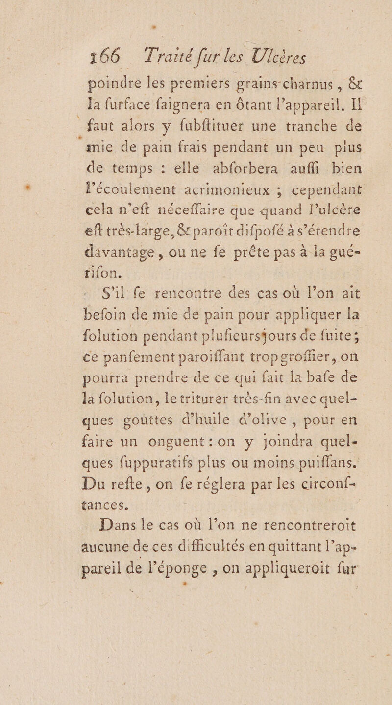 poindre les premiers grains-charnus, &amp; la furface faignera en ôtant l'appareil. Il _ faut alors y fubftituer une tranche de ‘mie de pain frais pendant un peu plus de temps : elle abforbera auffi bien Pécoulement acrimonieux ; cependant cela n’eft néceflaire que quand l’ulcère eft très-large, &amp; paroïît difpofé à s'étendre davantage, ou ne fe prête pas à la gué- tifon. S'il fe rencontre des cas où l’on ait befoin de mie de pain pour appliquer la folution pendant plufeursjours de fuite; ce panfement paroiffant tropgroffer, on pourra prendre de ce qui fait la bafe de la folution, letriturer très-fin avec quel- ques gouttes d'huile d'olive , pour en faire un onguent:on y joindra quel- ques fuppuratifs plus ou moins puiflans. Du refte, on fe réglera par les circonf- tances. Dans le cas où l’on ne rencontreroit aucune de ces difhcultés en quittant l’ap- pareil de l'éponge , on appliqueroit fur