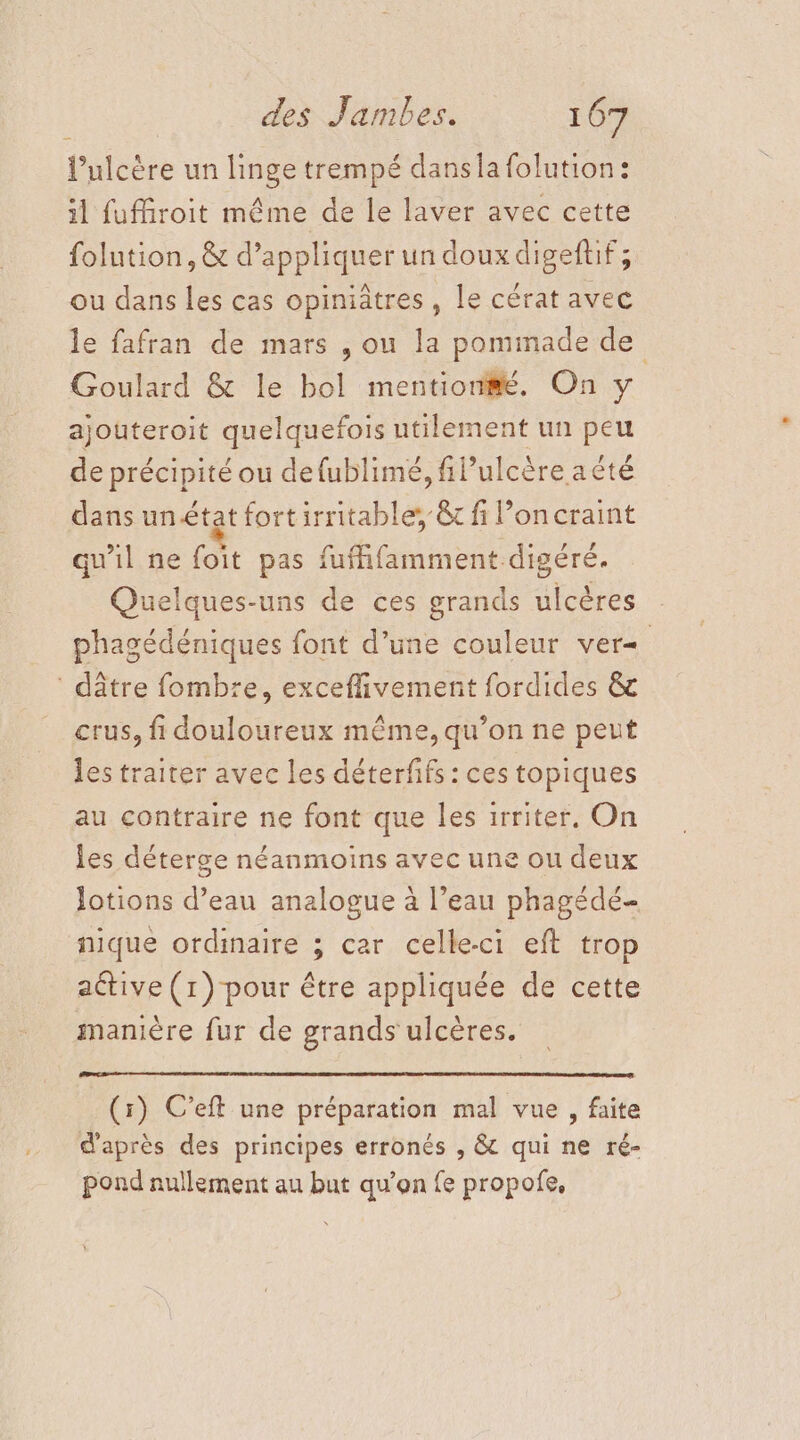 l’ulcère un linge trempé dansla folution: il fufMiroit même de le laver avec cette folution, &amp; d’appliquer un doux digeftif ; ou dans les cas opiniâtres , Le cérat avec le fafran de mars , ou la pommade de Goulard &amp; le bol mention#é. On y ajouteroit quelquefois utilement un peu de précipité ou defublimé, filulcère aëté dans unétat fortirritable, &amp; fi l’oncraint qu’il ne foit pas fuffifamment digéré. Quelques-uns de ces grands ulcères phagédéniques font d’une couleur ver : dâtre fombre, exceflivement fordides &amp; crus, fi douloureux même, qu’on ne peut les traiter avec les déterfifs : ces topiques au contraire ne font que les 1rriter. On les déterge néanmoins avec une ou deux lotions d’eau analogue à l’eau phagédé- nique ordinaire ; car celle-ci eft trop active (1) pour être appliquée de cette manière fur de grands ulcères. (r) C’eft une préparation mal vue , faite d'après des principes erronés , &amp; qui ne ré- pond nullement au but qu’on fe propofe,