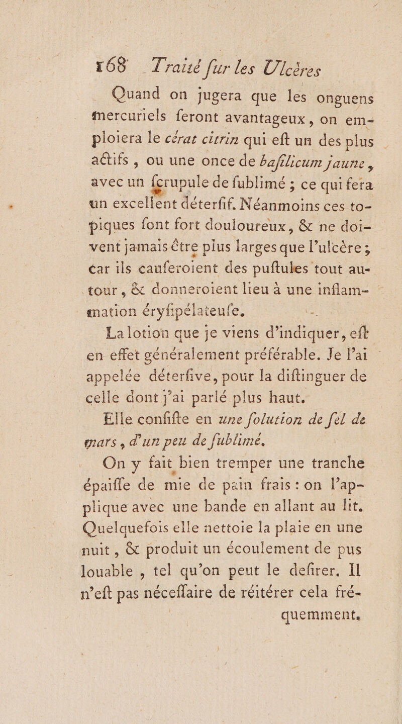 Quand on jugera que les onguens mercuriels feront avantageux, on em= ploiera le céras citrin qui eft un des plus actifs , ou une once de bafilicum jaune : avec un fcrupule de fublimé ; ce qui fera un excellent déterfif, Néanmoins ces to- piques font fort douloureux, &amp; ne doi- vent jamais être plus larges que l’ulcère ; car ils cauferoient des puftules tout au- tour, &amp; donneroient lieu à une inflam- | gmation éryf pélaieufe. 4 La lotion que je viens d'indiquer, eft en éffet généralement préférable. Je l'ai appelée déterfive, pour la diftinguer de celle dont j'ai parlé plus haut. Elle confifte en we folution et de gars , d’un peu de fublime. On y fait bien tremper une tranche épaifle de mie de pain frais: on l’ap- plique avec une bande en allant au lit. Quelquefois elle nettoie la plaie en une nuit, &amp; produit un écoulement de pus louable , tel qu’on peut le defirer. IL n’eft pas néceflaire de réitérer cela fré- quemment,