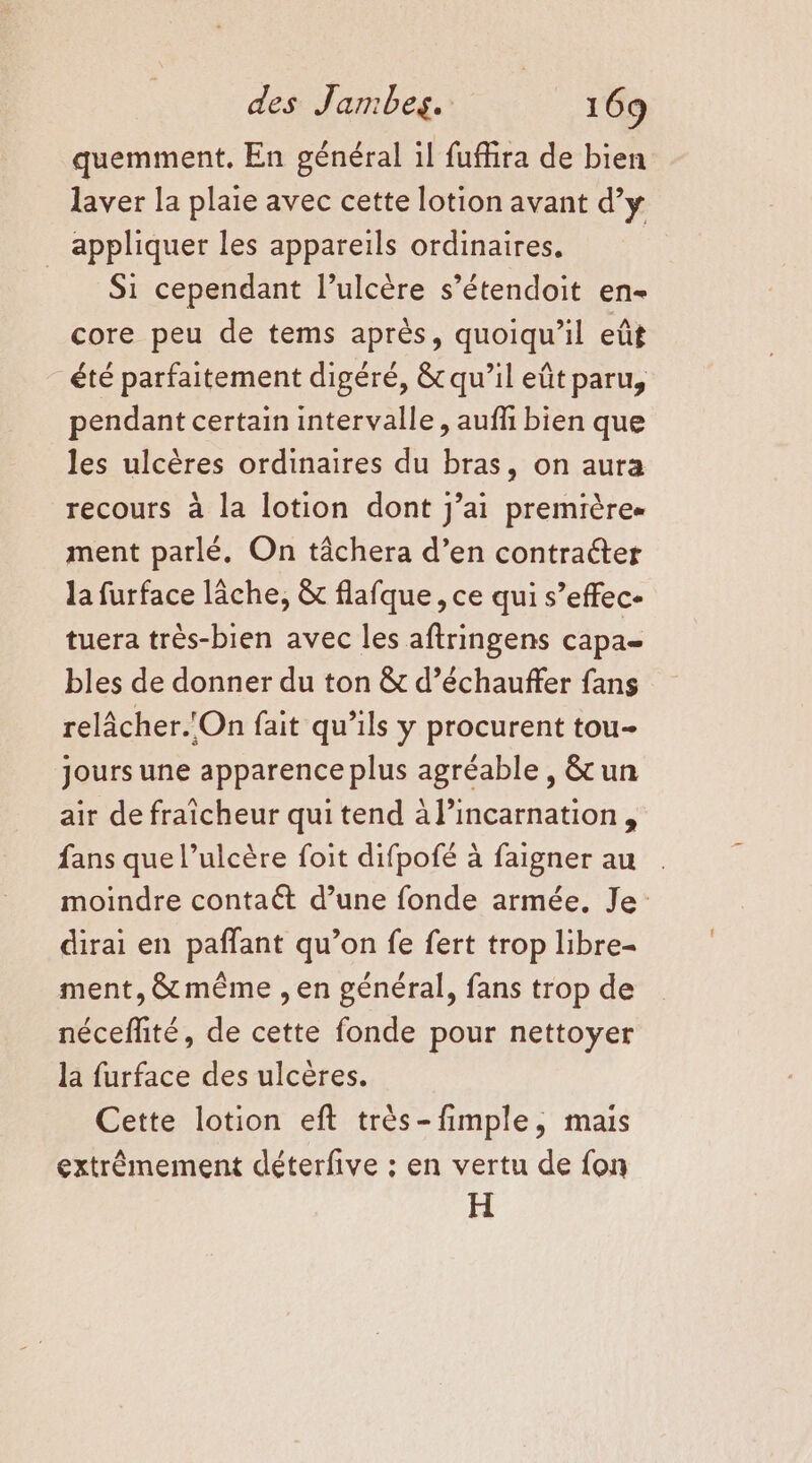 quemment. En général il fufhira de bien laver la plaie avec cette lotion avant d’y appliquer les appareils ordinaires, Si cependant l’ulcère s’étendoit en- core peu de tems après, quoiqu'il eût été parfaitement digéré, &amp; qu’il eût paru, pendant certain intervalle, aufli bien que les ulcères ordinaires du bras, on aura recours à la lotion dont j’ai premières ment parlé. On tâchera d’en contracter la furface lâche, &amp; flafque, ce qui s’effec- tuera très-bien avec les aftringens capa= bles de donner du ton &amp; d’échauffer fans relâcher.'On fait qu’ils y procurent tou- jours une apparence plus agréable, &amp; un aîr de fraicheur quitend à l’incarnation, fans que l’ulcère foit difpofé à faigner au moindre contaét d’une fonde armée. Je: dirai en pañfant qu’on fe fert trop libre- ment, &amp; même , en général, fans trop de néceflité, de cette fonde pour nettoyer la furface des ulcères. Cette lotion eft très-fimple, mais extrêmement déterfive : en vertu de fon