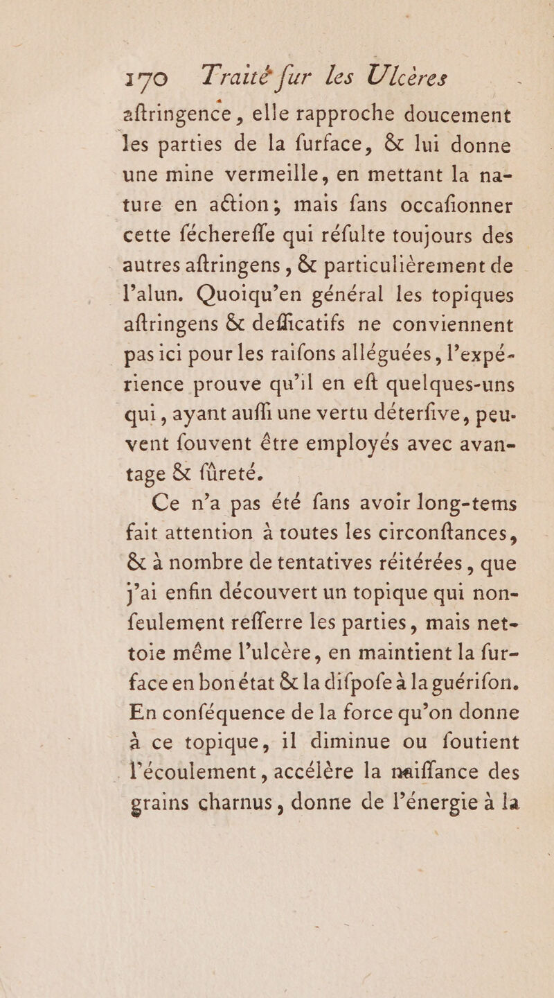aftringence , elle rapproche doucement les parties de la furface, &amp; lui donne une mine vermeille, en mettant la na- ture en action; mais fans occafionner cette fécherefle qui réfulte toujours des autres aftringens , &amp; particulièrement de l’alun. Quoiqu’en général les topiques aftringens &amp; deflicatifs ne conviennent pas ici pour les raifons alléguées, l’expé- rience prouve qu’il en eft quelques-uns qui, ayant aufli une vertu déterfive, peu- vent fouvent être employés avec avan- tage &amp; füreté. Ce n’a pas été fans avoir long-tems fait attention à toutes les circonftances, &amp; à nombre de tentatives réitérées , que j'ai enfin découvert un topique qui non- feulement refferre les parties, mais net- toie même l’ulcère, en maintient la fur- face en bonétat &amp; la difpofe à la guérifon. En conféquence de la force qu’on donne à ce topique, il diminue ou foutient . l'écoulement, accélère la neïffance des grains charnus, donne de l'énergie à la