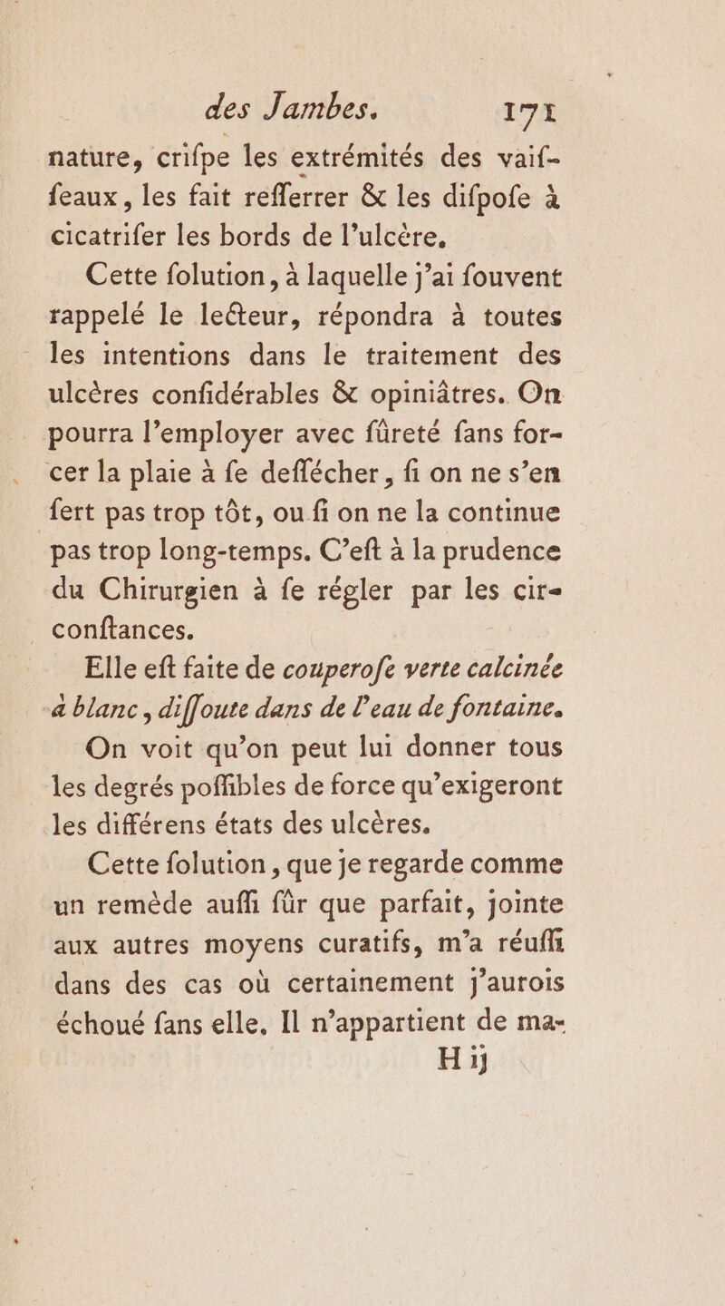 nature, crifpe les extrémités des vaif- feaux, les fait reflerrer &amp; les difpofe à ut les bords de l’ulcère, Cette folution, à laquelle j’ai fouvent rappelé le lecteur, répondra à toutes les intentions dans le traitement des ulcères confidérables &amp; opiniâtres. On pourra l’employer avec füreté fans for- cer la plaie à fe deflécher, fi on ne s’en fert pas trop tôt, ou fi on ne la continue “pas trop long-temps. C’eft à la prudence du Chirurgien à fe régler par les cir- conftances. | Elle eft faite de couperofe verte calcinée a blanc, diffoute dans de l’eau de fontaine. On voit qu’on peut lui donner tous les degrés poffibles de force qu’exigeront les différens états des ulcères. Cette folution , que je regarde comme un remède auffi für que parfait, jointe aux autres moyens curatifs, m'a réufls dans des cas où certainement j’aurois échoué fans elle, Il n’appartient de ma- Hi,