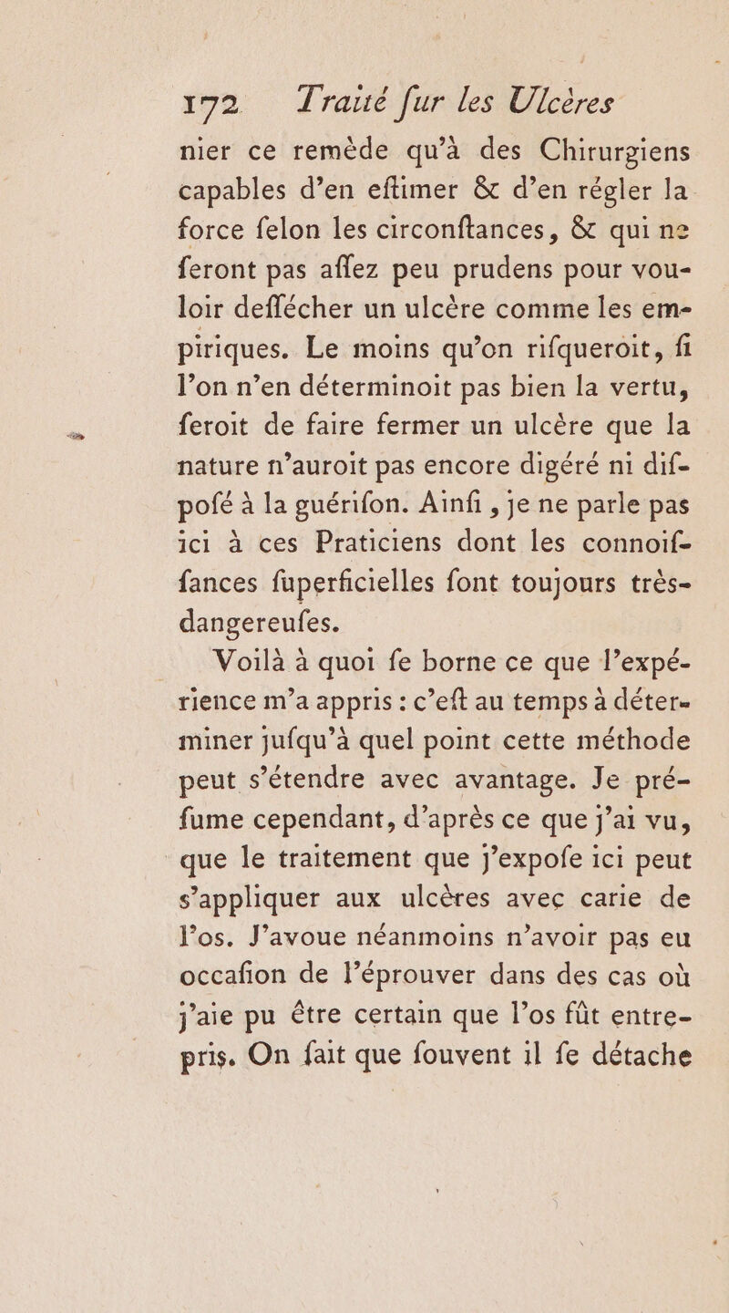 nier ce remède qu’à des Chirurgiens capables d’en eftimer &amp; d’en régler la force felon les circonftances, &amp; qui ne feront pas aflez peu prudens pour vou- loir deffécher un ulcère comme les em- piriques. Le moins qu’on rifqueroit, fi l’on n’en déterminoit pas bien la vertu, feroit de faire fermer un ulcère que la nature n’auroit pas encore digéré n1 dif- pofé à la guérifon. Ainfi , je ne parle pas ici à ces Praticiens dont les connoif- fances fuperficielles font toujours très- dangereufes. Voilà à quoi fe borne ce que l’expé- rience m'a appris : c’eft au temps à déter- miner jufqu’à quel point cette méthode peut s'étendre avec avantage. Je pré- fume cependant, d’après ce que j’ai vu, que le traitement que j’expofe ici peut s'appliquer aux ulcères avec carie de los. J'avoue néanmoins n’avoir pas eu occafion de l’éprouver dans des cas où j'aie pu être certain que l’os fût entre- pris. On fait que fouvent il fe détache