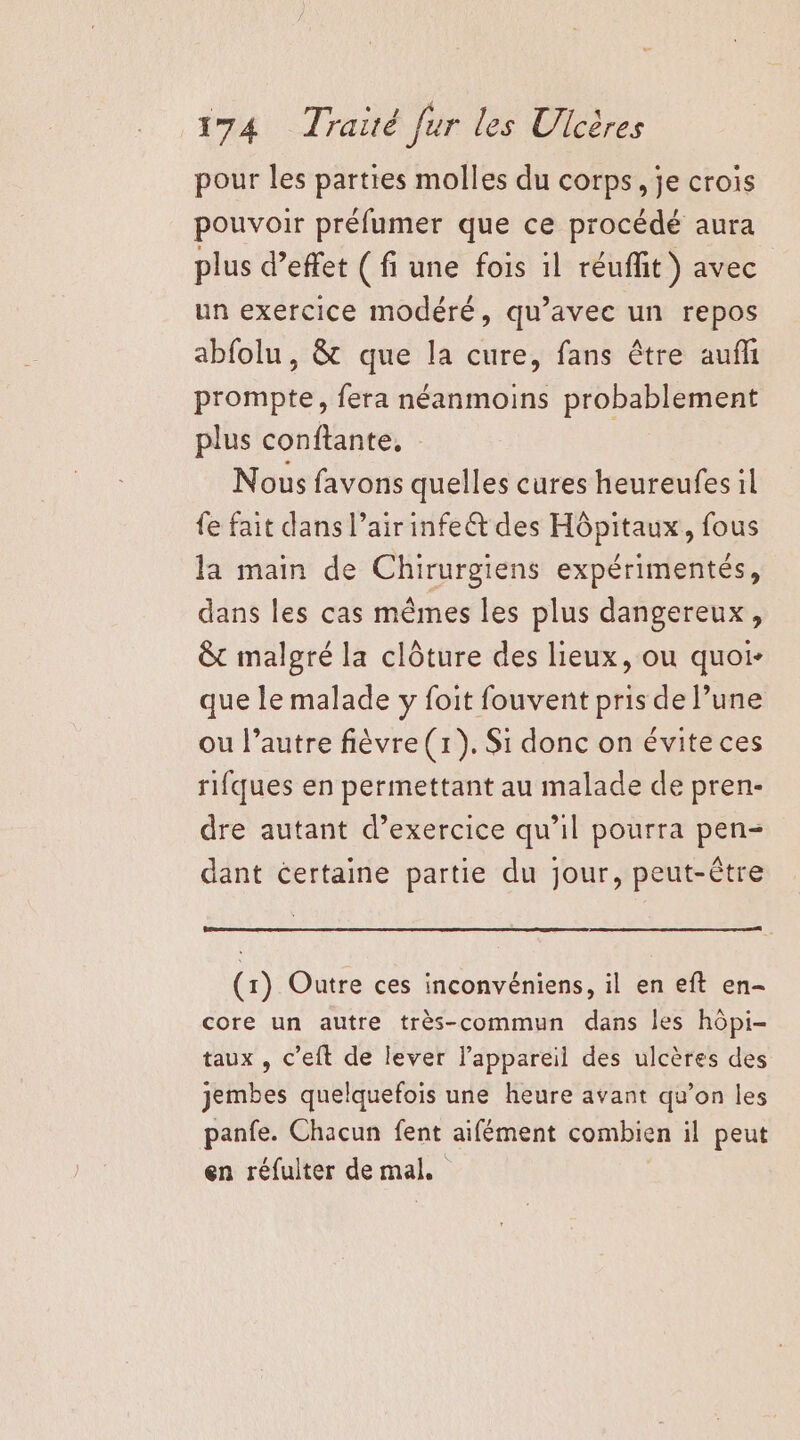 pour les parties molles du corps, je crois pouvoir préfumer que ce procédé aura plus d’effet ( fi une fois il réuffit ) avec un exercice modéré, qu'avec un repos abfolu, &amp; que la cure, fans être auñl prompte, fera néanmoins probablement plus conftante, . Nous favons quelles cures heureufes il fe fait dans l’air infeét des Hôpitaux, fous la main de Chirurgiens expérimentés, dans les cas mêmes les plus dangereux, &amp;t malgré la clôture des lieux, ou quoi- que le malade y foit fouvent pris de l’une ou l’autre fièvre (1). Si donc on évite ces rifques en permettant au malade de pren- dre autant d’exercice qu'il pourra pen- dant certaine partie du jour, peut-être (1) Outre ces inconvéniens, il en eft en- core un autre très-commun dans les hôpi- taux , c’eft de lever l'appareil des ulcères des jembes quelquefois une heure avant qu’on les panfe. Chacun fent aifément combien il peut en réfulter de mal.
