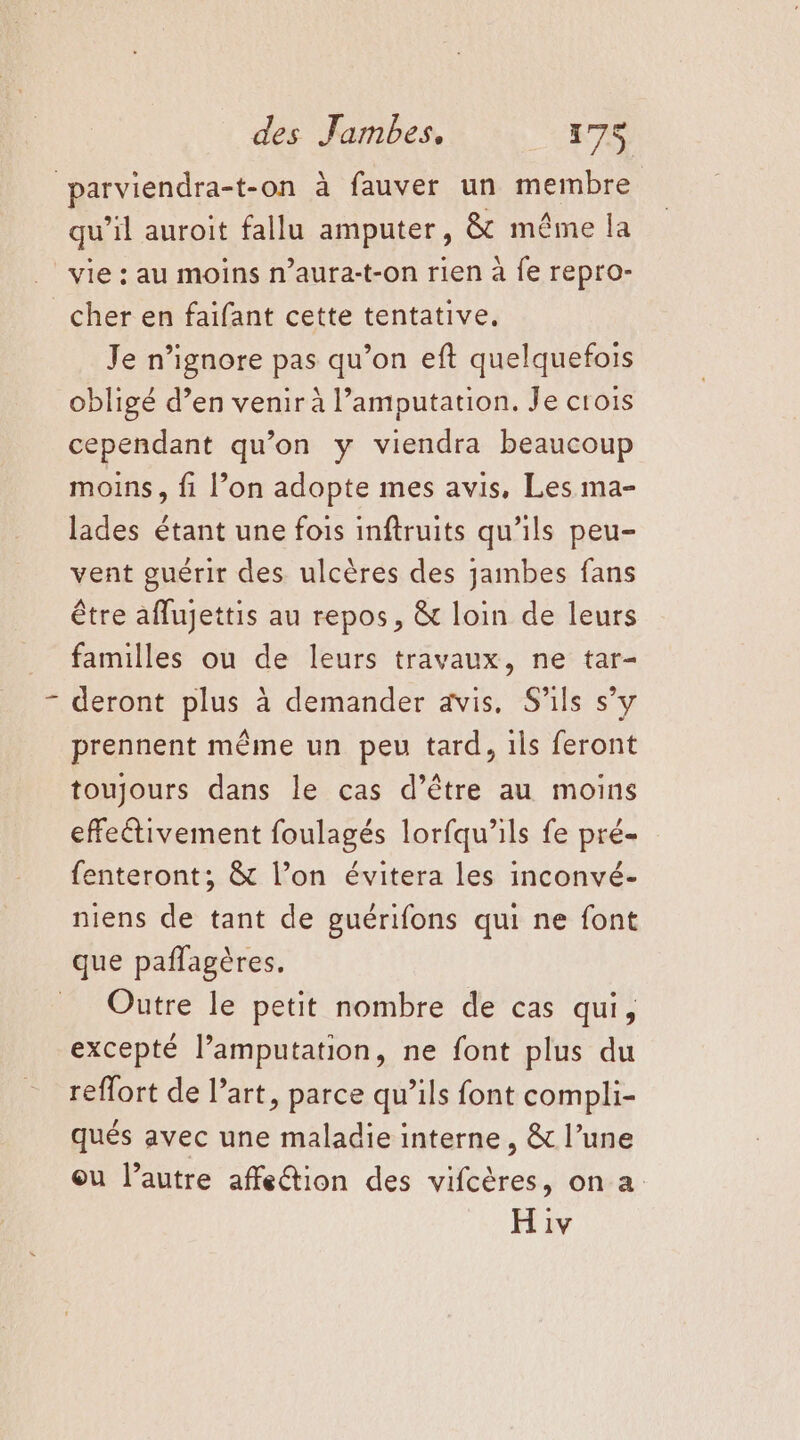 parviendra-t-on à fauver un membre qu’il auroit fallu amputer, &amp; même la vie : au moins n’aura-t-on rien à fe repro- cher en faifant cette tentative, Je n’ignore pas qu’on eft quelquefois obligé d’en venir à l’amputation. Je crois cependant qu’on y viendra beaucoup moins, fi l’on adopte mes avis, Les ma- lades étant une fois inftruits qu’ils peu- vent guérir des ulcères des jambes fans être aflujettis au repos, &amp; loin de leurs familles ou de leurs travaux, ne tar- deront plus à demander avis. S'ils s’y prennent même un peu tard, ils feront toujours dans le cas d’être au moins effectivement foulagés lorfqu’ils fe pré- fenteront; &amp; l’on évitera les inconvé- niens de tant de guérifons qui ne font que paflagères. _ Outre le petit nombre de cas qui, excepté l’amputation, ne font plus du reflort de l’art, parce qu’ils font compli- qués avec une maladie interne , &amp; l’une ou l’autre affetion des vifcères, on a