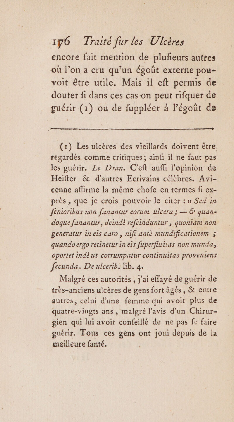 encore fait mention de plufeurs autres où l’on a cru qu’un égoût externe pou- voit être utile, Mais il eft permis de douter fi dans ces cas on peut rifquer de guérir (1) ou de fuppléer à l’égoût de (r) Les ulcères des vieillards doivent être. regardés comme critiques ; ainfi il ne faut pas les guérir. Le Dran. C’eft aufñ l'opinion de Heïfter &amp; d’autres Ecrivains célèbres. Avi- cenne affirme la même chofe en termes fi ex- près , que Je crois pouvoir le citer : » Sed in fénioribus non fanantur eorum ulcera ; — 6: quan= doque fanantur, deindè refcinduntur , quoniam non generatur in els caro , nifi anté mundificationem 4 quando erso retinetur in eis fuperfluitas non munda, oportet indè ut corrumpatur continuitas proveniens fecunda. De ulcerib. ib. 4. Malgré ces autorités , j'ai effayé de guérir de très-anciens ulcères de gens fort âgés, &amp; entre autres, celui d’une femme qui avoit plus de quatre-vingts ans, malgré l'avis d’un Chirur- gien qui lui avoit confeillé de ne pas fe faire guérir. Tous ces gens ont Joui depuis de la meilleure fanté,