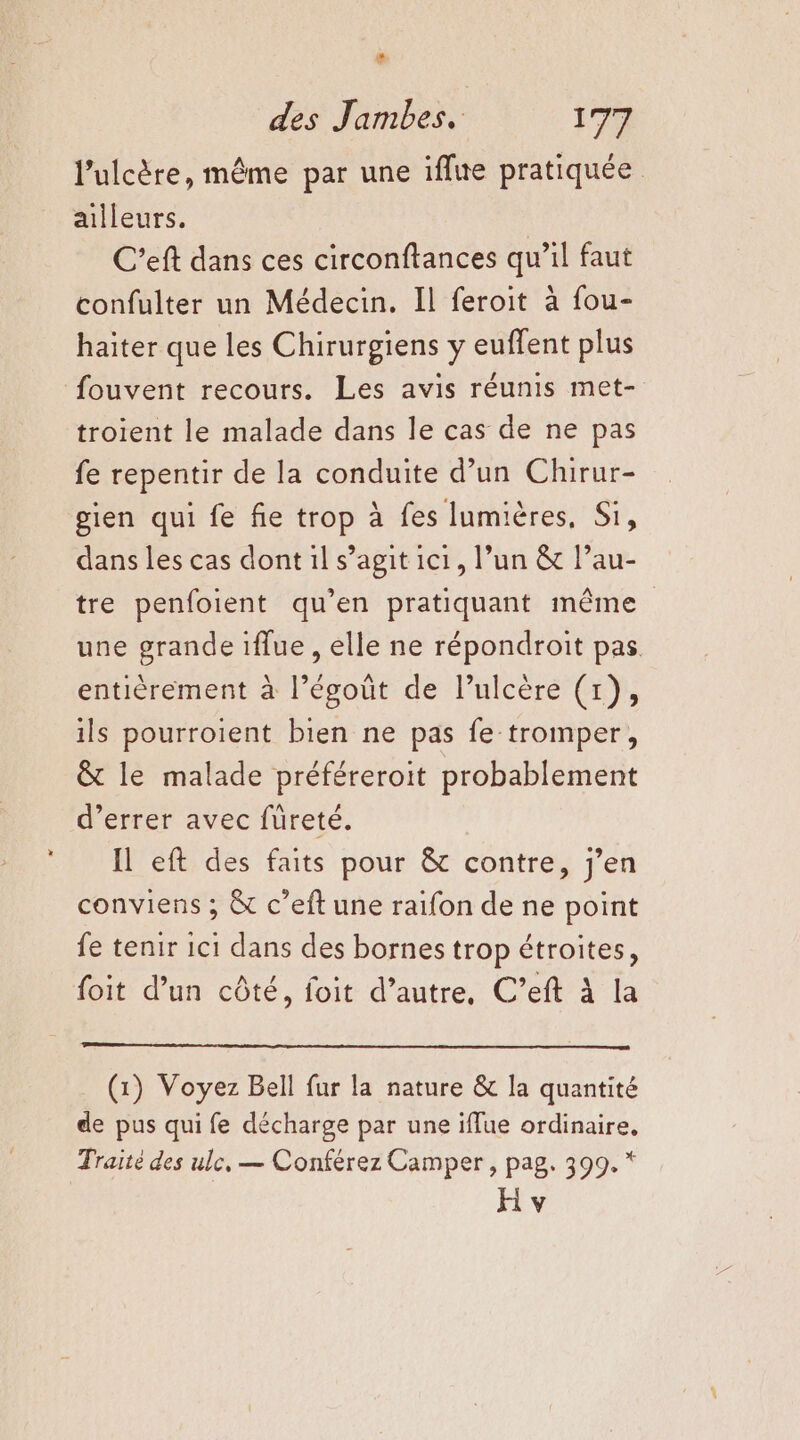 # des Jambes. 179 l’ulcère, même par une iffue pratiquée ailleurs. C'eft dans ces circonftances qu’il faut confulter un Médecin. Il feroit à fou- haiter que les Chirurgiens y euffent plus fouvent recours. Les avis réunis met- troient le malade dans le cas de ne pas fe repentir de la conduite d’un Chirur- gien qui fe fie trop à fes lumières, Si, dans les cas dont il s’agit 1c1, l’un &amp; Pau- tre penfoient qu’en pratiquant même une grande iflue , elle ne répondroit pas entièrement à l’égoût de l’ulcère (1), ils pourroient bien ne pas fe tromper, &amp; le malade préféreroit probablement d’errer avec füreté. Il eft des faits pour &amp; contre, j'en conviens ; &amp; c’eft une raifon de ne point fe tenir 1c1 dans des bornes trop étroites, foit d’un côté, foit d’autre, C’eft À la (1) Voyez Bell fur la nature &amp; la quantité de pus qui fe décharge par une iflue ordinaire, Traité des ule, — Conférez Camper, pag. 399. *