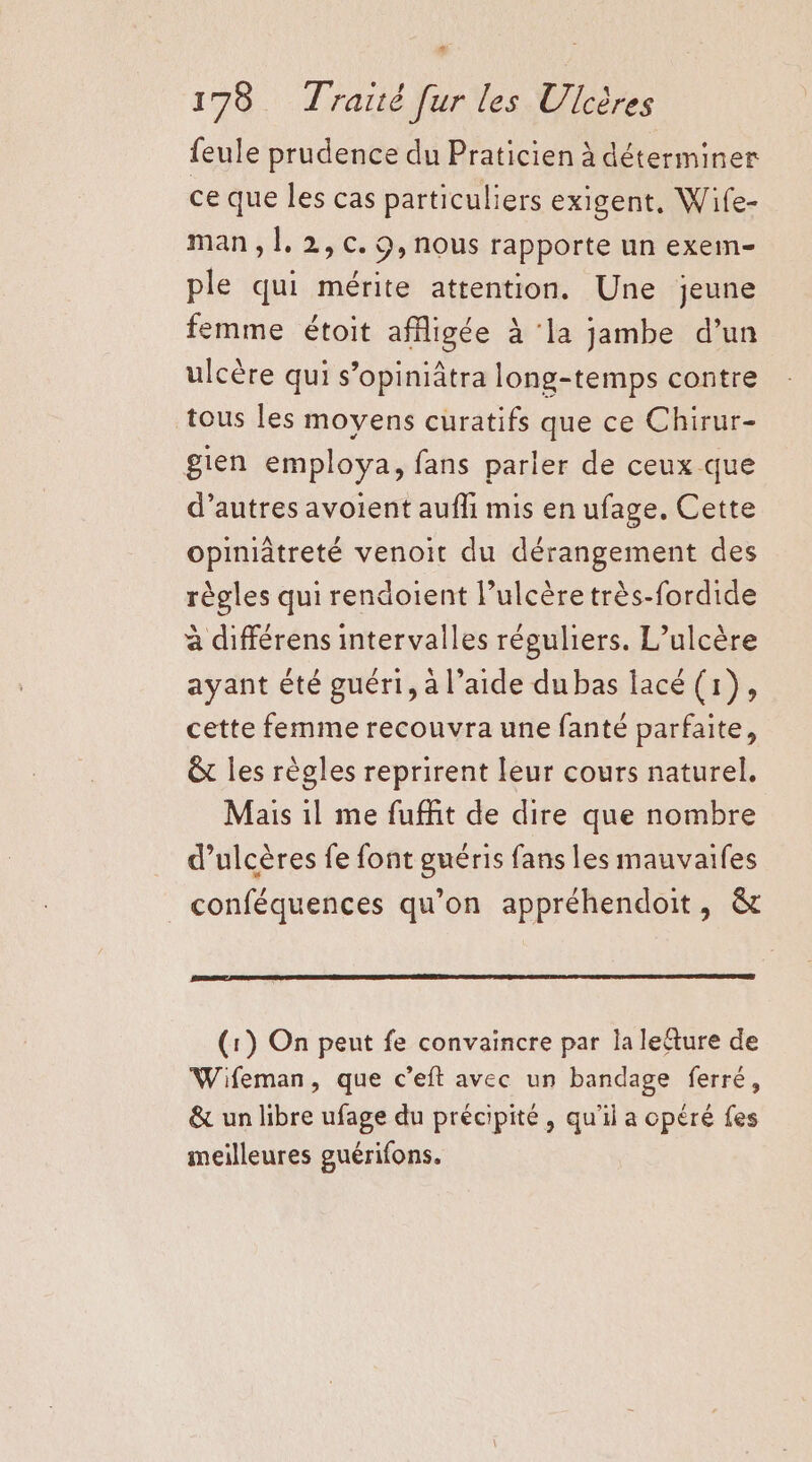 # 178 Traité [ur les Ulcères {eule prudence du Praticien à déterminer ce que les cas particuliers exigent, Wife- man, 1]. 2,c. 0,nous rapporte un exein- ple qui mérite attention. Une jeune femme étoit afigée à ‘la jambe d’un ulcère qui s’opiniâtra long-temps contre tous les moyens curatifs que ce Chirur- gien employa, fans parler de ceux que d’autres avoient aufli mis en ufage. Cette opiniâtreté venoit du dérangement des règles qui rendoient l’ulcère très-fordide à différens intervalles réguliers. L’ulcère ayant été guéri, à l’aide dubas lacé (1), cette femme recouvra une fanté parfaite, êt les règles reprirent leur cours naturel. Mais il me fuffit de dire que nombre d’ulcères fe font guéris fans les mauvaifes conféquences qu’on appréhendoit, &amp; (1) On peut fe convaincre par la lecture de Wifeman, que c’eft avec un bandage ferré, &amp; un libre ufage du précipité, qu'il a opéré fes meilleures guérifons.