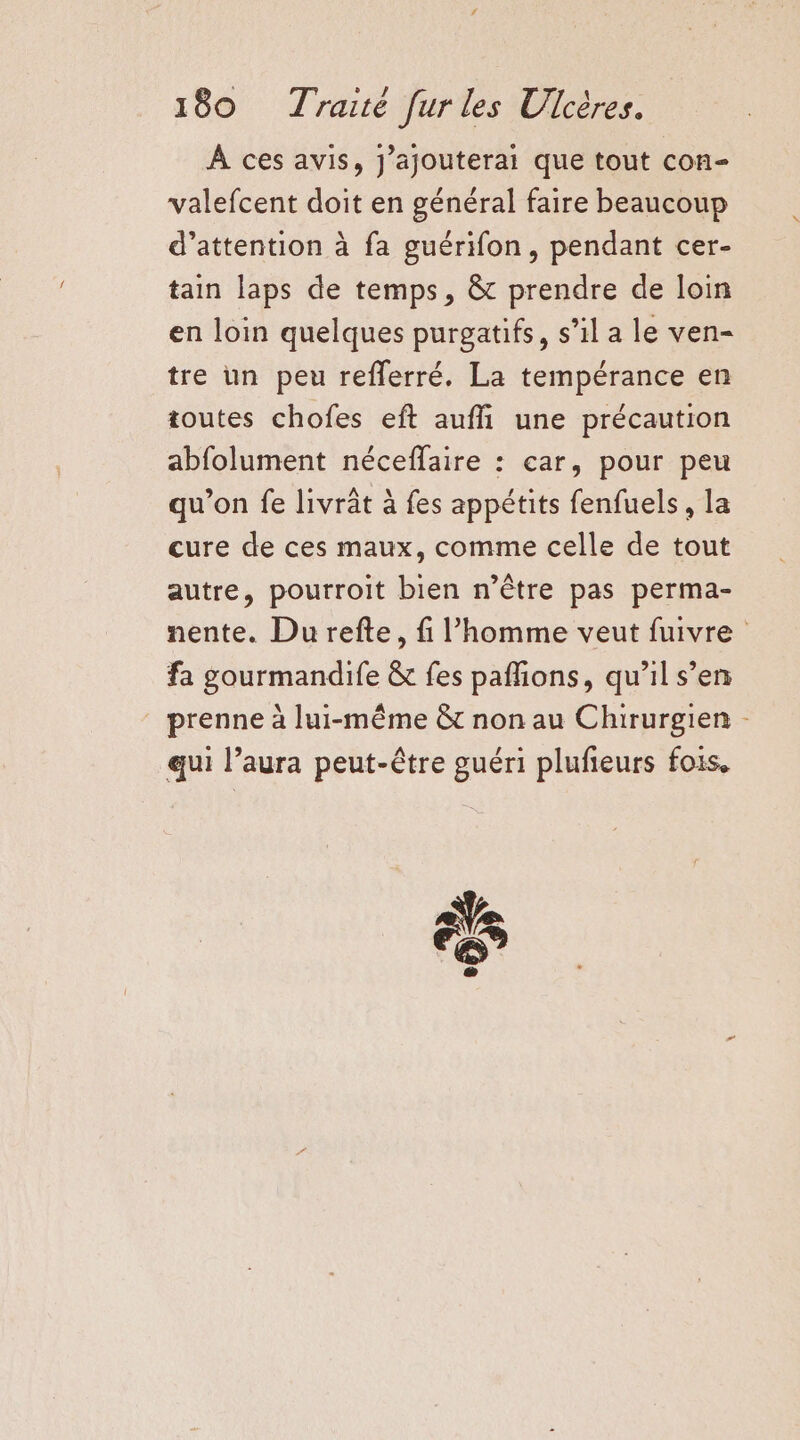 À ces avis, J’ajouterai que tout con- valefcent doit en général faire beaucoup d’attention à fa guérifon, pendant cer- tain laps de temps, &amp; prendre de loin en loin quelques purgatifs, s’il a le ven- tre un peu refferré. La tempérance en toutes chofes eft auffi une précaution abfolument néceffaire : car, pour peu qu’on fe livrât à fes appétits fenfuels, la cure de ces maux, comme celle de tout autre, pourroit bien n’être pas perma- nente. Du refte, fi l’homme veut fuivre fa gourmandife &amp; fes pafhions, qu'il s’en prenne à lui-même &amp;t non au Chirurgien - qui l’aura peut-être guéri plufeurs fois, äs