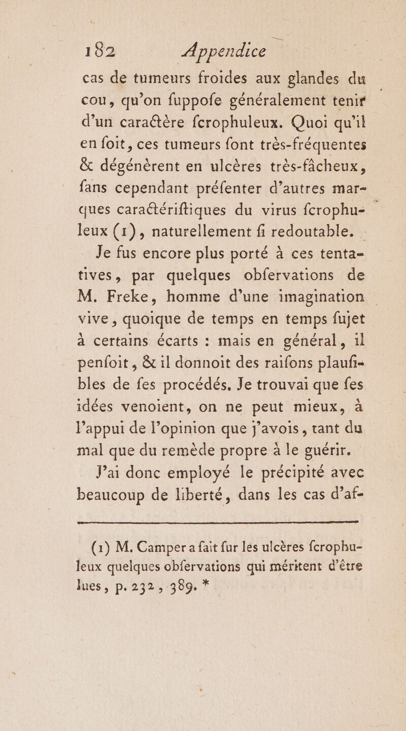 152 Appendice \ cas de tumeurs froides aux glandes du cou, qu’on fuppofe généralement tenir d’un caraétère ferophuleux. Quoi qu'il en foit, ces tumeurs font très-fréquentes & dégénèrent en ulcères très-fâcheux, fans cependant préfenter d’autres mar- ques caratériftiques du virus fcrophu- leux (1), naturellement fi redoutable. Je fus encore plus porté à ces tenta- tives, par quelques obfervations de M. Freke, homme d’une imagination vive, quoique de temps en temps fujet à certains écarts : mais en général, il penfoit , & il donnoit des raifons plaufi- bles de fes procédés. Je trouvai que fes idées venoient, on ne peut mieux, à l'appui de l’opinion que j’avois, tant du mal que du remède propre à le guérir. Pai donc employé le précipité avec beaucoup de liberté, dans les cas d’af- (1) M. Camper a fait fur les ulcères fcrophu- leux quelques obfervations qui méritent d’être lues, p.232, 389, *.