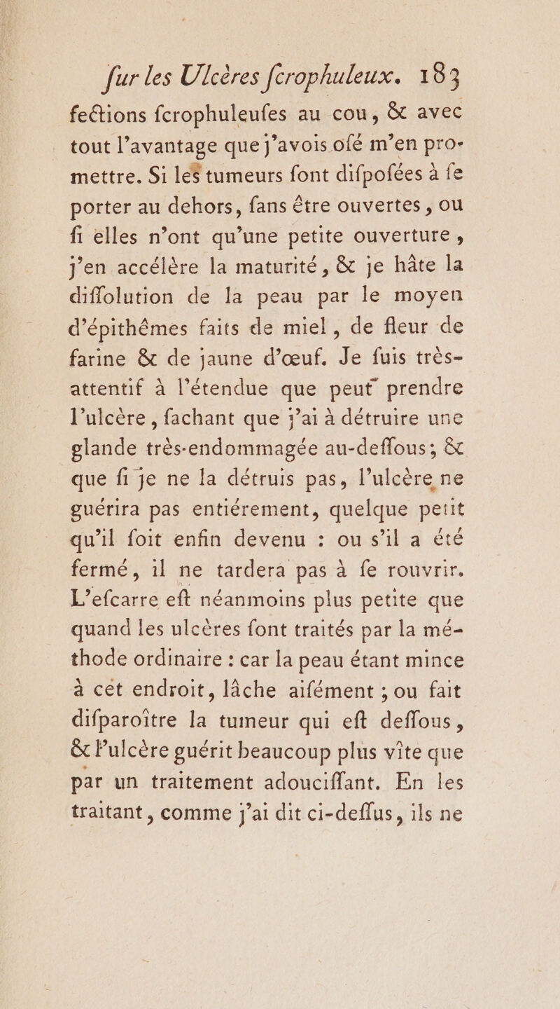 feétions ferons au cou, à avec tout l’avantage que j’avois ofé m’en pro- mettre. Si le$ tumeurs font difpofées : à fe porter au dehors, fans être ouvertes, ou fi elles n’ont qu’une petite ouverture, j'en accélère la maturité, & je hâte la diflolution de la peau par le moyen d’épithêmes faits de miel, de fleur de farine & de jaune d'œuf. Je fuis très- attentif à l'étendue que peut prendre l’ulcère , fachant que ’ai à détruire une glande très-endommagée au-deffous; & que fi je ne la détruis pas, l’ulcère ne guérira pas entiérement, quelque petit qu’il foit enfin devenu : ou s’il a êté fermé, 1l ne tardera pas à fe rouvrir. L’efcarre eft néanmoins plus petite que quand les ulcères font traités par la mé- thode ordinaire : car la peau étant mince a cet endroit, lâche aifément ; ou fait difparoïître la tumeur qui eft deffous, &t Pulcère guérit beaucoup plus vite que par un traitement adouciffant. En les traitant, comme j’ai dit ci-deflus, ils ne