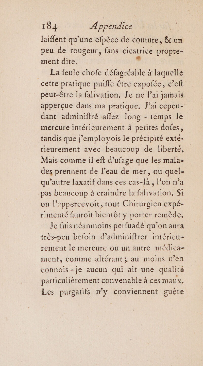 laiffent qu’une efpèce de couture, &amp; un peu de rougeur, fans cicatrice propre- ment dite. La feule chofe défagréable à laquelle _cette pratique puiffe être expofée, c’eft peut-être la falivation. Je ne l’ai jamais apperçue dans ma pratique. J’ai cepen- dant adminiftré aflez long - temps le mercure intérieurement à petites dofes, tandis que j’employois le précipité exté- rieurement avec beaucoup de liberté, Mais comme il eft d’ufage que les mala- des prennent de l’eau de mer, ou quel- qu'autre laxatif dans ces cas-lä, l’on n’a pas beaucoup à craindre la falivation. Si on l’appercevoit, tout Chirurgien expé- rimenté fauroit bientôt y porter remède, Je fuis néanmoins perfuadé qu’on aura très-peu befoin d’adminiftrer intérieu- rement le mercure ou un autre médica= ment, comme altérant ; au moins n’en connois-je aucun qui ait une qualité particulièrement convenable À ces maux. Les purgatifs ny conviennent guère