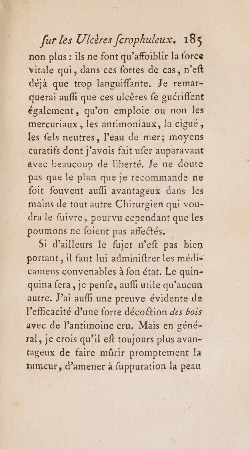 non plus : ils ne font qu’affoiblir la force vitale qui, dans ces fortes de cas, n’eft déjà que trop languiffante, Je remar- querai aufh que ces ulcères fe guériflent également, qu’on emploie ou non les mercuriaux , les antimoniaux, la cigue, {es fels neutres, l’eau de mer; moyens curatifs dont j’avois fait ufer auparavant avec beaucoup de liberté. Je ne doute pas que le plan que je recommande ne foit fouvent aufli avantageux dans les mains de tout autre Chirurgien qui vou- dra le fuivre, pourvu cependant que les poumons ne foient pas affe@tés, Si d’ailleurs le fujet n’eft pas bien portant , 1! faut lui adminiftrer les médi- camens convenables à fon état. Le quin- quina fera, je penfe, aufl utile qu'aucun autre. J’ai auffi une preuve évidente de l'efficacité d’une forte décoétion des bois avec de lantimoine cru. Mais en géné- ral, je crois qu’il eft toujours plus avan- tageux de faire mürir promptement la tumeur, d'amener à fuppuration la peau