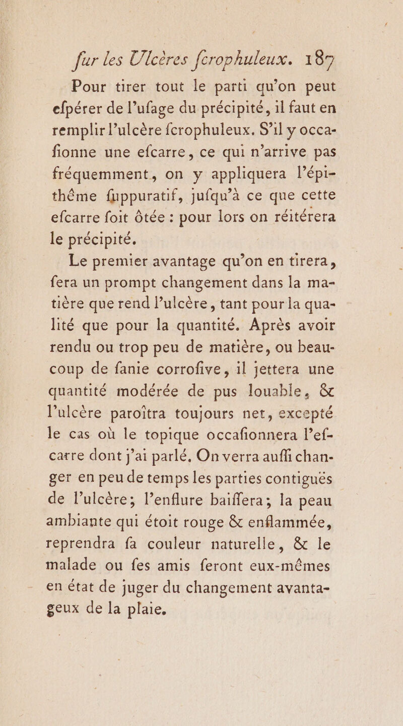 Pour tirer tout le parti qu’on peut efpérer de l’ufage du précipité, il faut en remplir l’ulcère fcrophuleux. S'il y occa- fionne une efcarre, ce qui n'arrive pas fréquemment, on y appliquera l’épi- thême fuppuratif, jufqu’à ce que cette efcarre foit ôtée : pour lors on réitérera le précipité. Le premier avantage qu’on en tirera, fera un prompt changement dans la ma- tière que rend l’ulcère, tant pour la qua- lité que pour la quantité. Après avoir rendu ou trop peu de matière, ou beau- coup de fanie corrofive, il jettera une quantité modérée de pus louable, & l’ulcère paroîtra toujours net, excepté le cas où le topique occafonnera l’ef- carre dont j'ai parlé, On verra aufli chan- ger en peu de temps Les parties contigués de lulcère; l’enflure baïffera; la peau ambiante qui étoit rouge & enflammée, reprendra fa couleur naturelle, & le malade ou fes amis feront eux-mêmes en état de juger du changement avanta- geux de la plaie,
