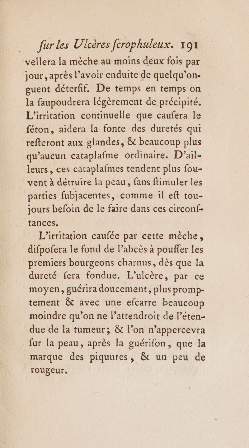 vellera la mèche au moins deux fois par jour , après l’avoir enduite de quelqu’on- euent déterfif. De temps en temps on la faupoudrera légèrement de précipité. L'irritation continuelle que caufera le féton, aidera la fonte des duretés qui refteront aux glandes, &amp; beaucoup plus qu'aucun cataplafme ordinaire. D’ail- leurs, ces cataplafmes tendent plus fou- vent à détruire la peau, fans ftimuler les parties fubjacentes, comme il eft tou- jours befoin de le faire dans ces circonf- tances, L’irritation caufée par cette mèche, difpofera le fond de l’abcès à pouffer les premiers bourgeons charnus, dès que la dureté fera fondue. L’ulcère, par ce moyen, guérira doucement, plus promp- tement &amp; avec une efcarre beaucoup moindre qu’on ne l’attendroit de l’éten- due de la tumeur; &amp; l’on n’appercevra fur la peau, après la guérifon, que la marque des piquures, &amp; un peu de roupeur.
