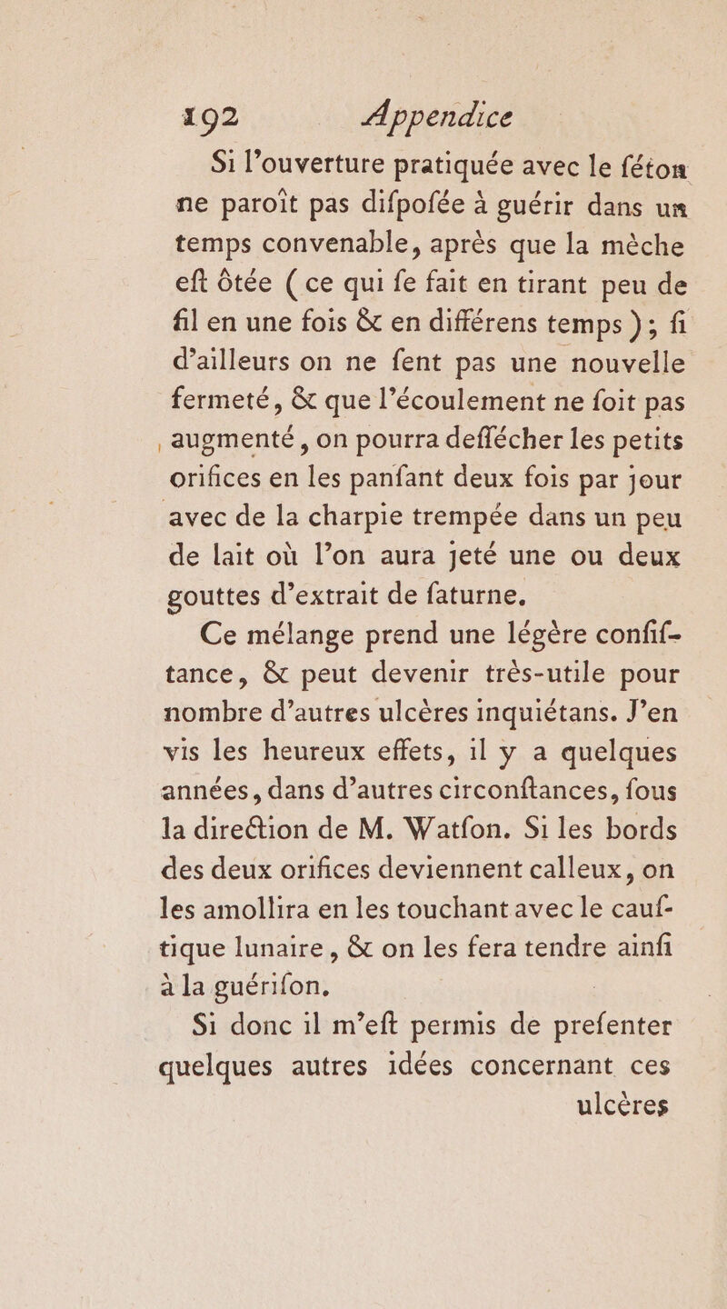 Si l’ouverture pratiquée avec le féton ne paroïît pas difpofée à guérir dans un temps convenable, après que la mèche eft ôtée ( ce qui fe fait en tirant peu de fil en une fois &amp; en différens temps }; fi d’ailleurs on ne fent pas une nouvelle fermeté, &amp; que l'écoulement ne foit pas augmenté, on pourra deflécher les petits orifices en les panfant deux fois par jour avec de la charpie trempée dans un peu de lait où l’on aura jeté une ou deux gouttes d'extrait de faturne. Ce mélange prend une légère confif- tance, &amp; peut devenir très-utile pour nombre d’autres ulcères inquiétans. J’en vis les heureux effets, il y a quelques années, dans d’autres circonftances, fous la diretion de M. Watfon. Si les bords des deux orifices deviennent calleux, on les amollira en les touchant avec le cauf- tique lunaire, &amp; on les fera tendre ainfi a la guérifon, Si donc il m’eft permis de prefenter quelques autres idées concernant ces ulcères