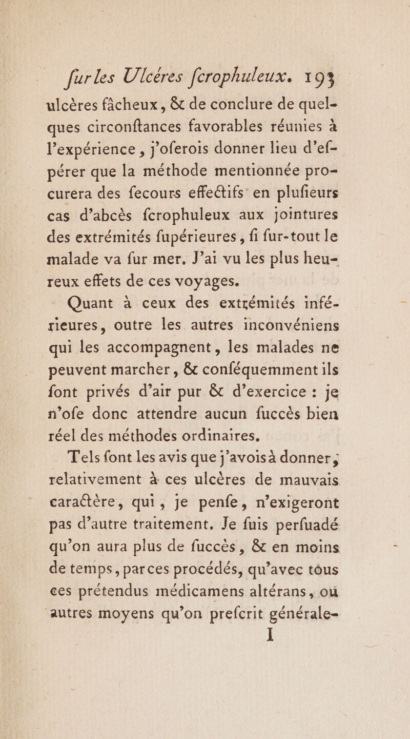 ulcères fâcheux, &amp; de conclure de quel- ques circonftances favorables réunies à l'expérience , j’oferois donner lieu d’ef- pérer que la méthode mentionnée pro- curera des fecours effectifs en plufieurs cas d’abcès fcrophuleux aux Jointures des extrémités fupérieures , fi fur-tout le malade va fur mer, J’ai vu les plus heu- reux effets de ces voyages. Quant à ceux des extrémités infé- rieures, outre les autres inconvéniens qui les accompagnent, les malades ne peuvent marcher, &amp; conféquemment ils font privés d’air pur &amp; d’exercice : je n’ofe donc attendre aucun fuccès bien réel des méthodes ordinaires, Tels font les avis que j’avoisà donner, relativement à ces ulcères de mauvais caractère, qui, Je penfe, n’exigeront pas d’autre traitement, Je fuis perfuadé qu’on aura plus de fuccès, &amp; en moins de temps, parces procédés, qu’avec tous ces prétendus médicamens altérans, où autres moyens qu’on prefcrit générale