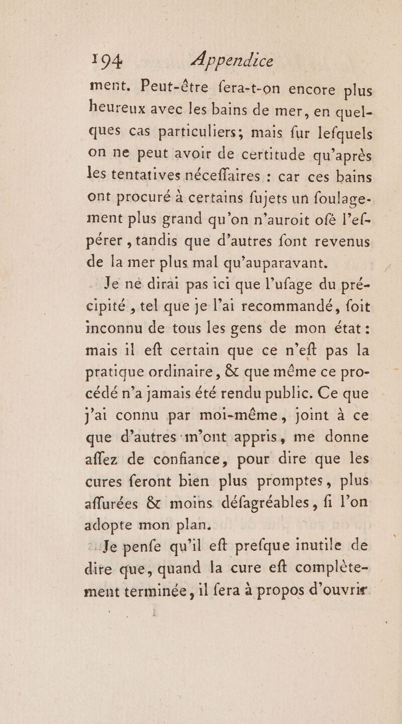 ment. Peut-être fera-t-on encore plus heureux avec les bains de mer, en quel- ques cas particuliers; mais fur lefquels on ne peut avoir de certitude qu’après les tentatives néceffaires : car ces bains ont procuré à certains fujets un foulage- ment plus grand qu’on n’auroit ofé l’ef- pérer , tandis que d’autres font revenus de la mer plus mal qu'auparavant. Je ne dirai pas ici que l’ufage du pré- cipité , tel que je l’ai recommandé, foit inconnu de tous les gens de mon état: mais 1l eft certain que ce n’eft pas la pratique ordinaire, &amp; que même ce pro- cédé n’a jamais été rendu public. Ce que J'ai connu par moi-même, joint à ce que d’autres m'ont appris, me donne aflez de confiance, pour dire que les cures feront bien plus promptes, plus aflurées &amp; moins défagréables, fi l’on adopte mon plan. Se Je penfe qu'il eft prefque inutile de dire que, quand la cure eft complète- ment terminée , il fera à propos d'ouvrir