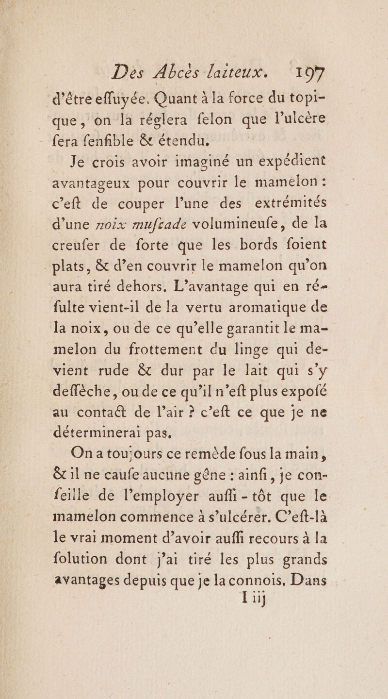Des Abcès dlaiteux. ‘107 d’être efluyée. Quant à la force du topi- que, on la réglera felon que lulcère fera fenfible &amp; étendu, Je crois avoir imaginé un expédient avantageux pour couvrir le mamelon: c’eft de couper l’une des extrémités d’une 0x mufrade volumineufe, de la creufer de forte que les bords foient _ plats, &amp; d’en couvrir le mamelon qu’on aura tiré dehors, L’avantage qui en ré- fulte vient-il de la vertu aromatique de la noix, ou de ce qu’elle garantit le ma- melon du frottement du linge qui de- vient rude &amp; dur par le lait qui s'y deffèche, ou de ce qu’il n’eft plus expolé au contact de l’air ? c’eft ce que je ne déterminerai pas, On a toujours ce remède fous la main, &amp;t il ne caufe aucune gêne : ainfi, je con- feille de l’employer aufli-tôt que le mamelon commence à s’ulcérer. C’eft-là le vrai moment d’avoir aufli recours à la folution dont jai tiré les plus grands avantages depuis que je laconnois, Dans l ii