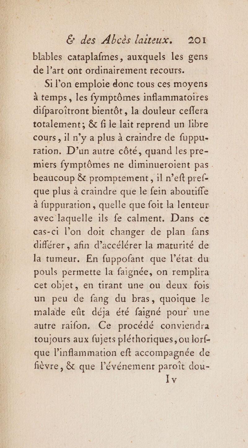 blables cataplafmes, auxquels les gens de l’art ont ordinairement recours. Si l’on emploie donc tous ces moyens à temps, les fymptômes inflammatoires difparoïtront bientôt, la douleur ceflera totalement; &amp; fi le lait reprend un libre cours , 1l n’y a plus à craindre de fuppu- ration, D'un autre côté, quand les pre- miers fymptômes ne diminueroient pas. beaucoup &amp; promptement, il n’eft pref- que plus à craindre que le fein aboutiffe à fuppuration, quelle que foit la lenteur avec laquelle ils fe calment. Dans ce cas-ci l’on doit changer de plan fans différer , afin d’accélérer la maturité de la tumeur. En fuppofant que l’état du pouls permette la faignée, on remplira cet objet, en tirant une ou deux fois un peu de fang du bras, quoique le malade eût déja été faigné pour une autre raifon. Ce procédé conviendra toujours aux fujets pléthoriques, ou lor{- que l’inflammation eft accompagnée de fièvre, &amp; que l'événement paroîït dou- Iv