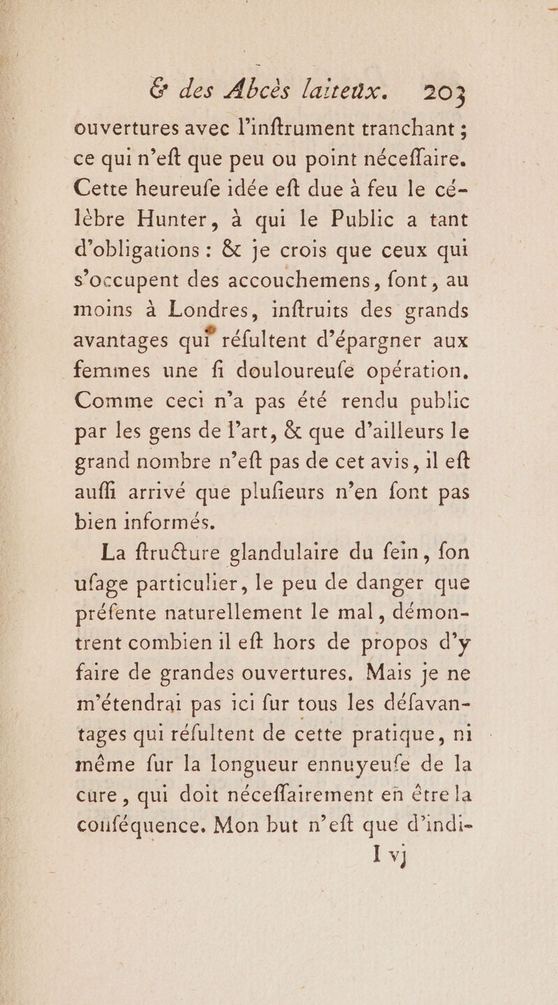 ouvertures avec l’inftrument tranchant ; ce qui n’eft que peu ou point néceffaire. Cette heureufe idée eft due à feu le cé- lébre Hunter, à qui le Public a tant d'obligations : &amp; je crois que ceux qui s’occupent des accouchemens, font, au moins à Londres, inftruits des grands avantages qui réfultent d’épargner aux femmes une fi douloureufe opération, Comme ceci n’a pas été rendu public par les gens de l’art, &amp; que d’ailleurs le grand nombre n’eft pas de cet avis, il eft aufh arrivé que plufieurs n’en font pas bien informés. La ftru@ture glandulaire du fein, fon ufage particulier, le peu de danger que préfente naturellement le mal, démon- trent combien 1l eft hors de propos d’y faire de grandes ouvertures, Mais je ne m'étendrai pas 1ci fur tous les défavan- tages qui réfultent de cette pratique, ni même fur la longueur ennuyeufe de la cure , qui doit néceffairement en être la couféquence. Mon but n’eft que d’indi- Ï v]