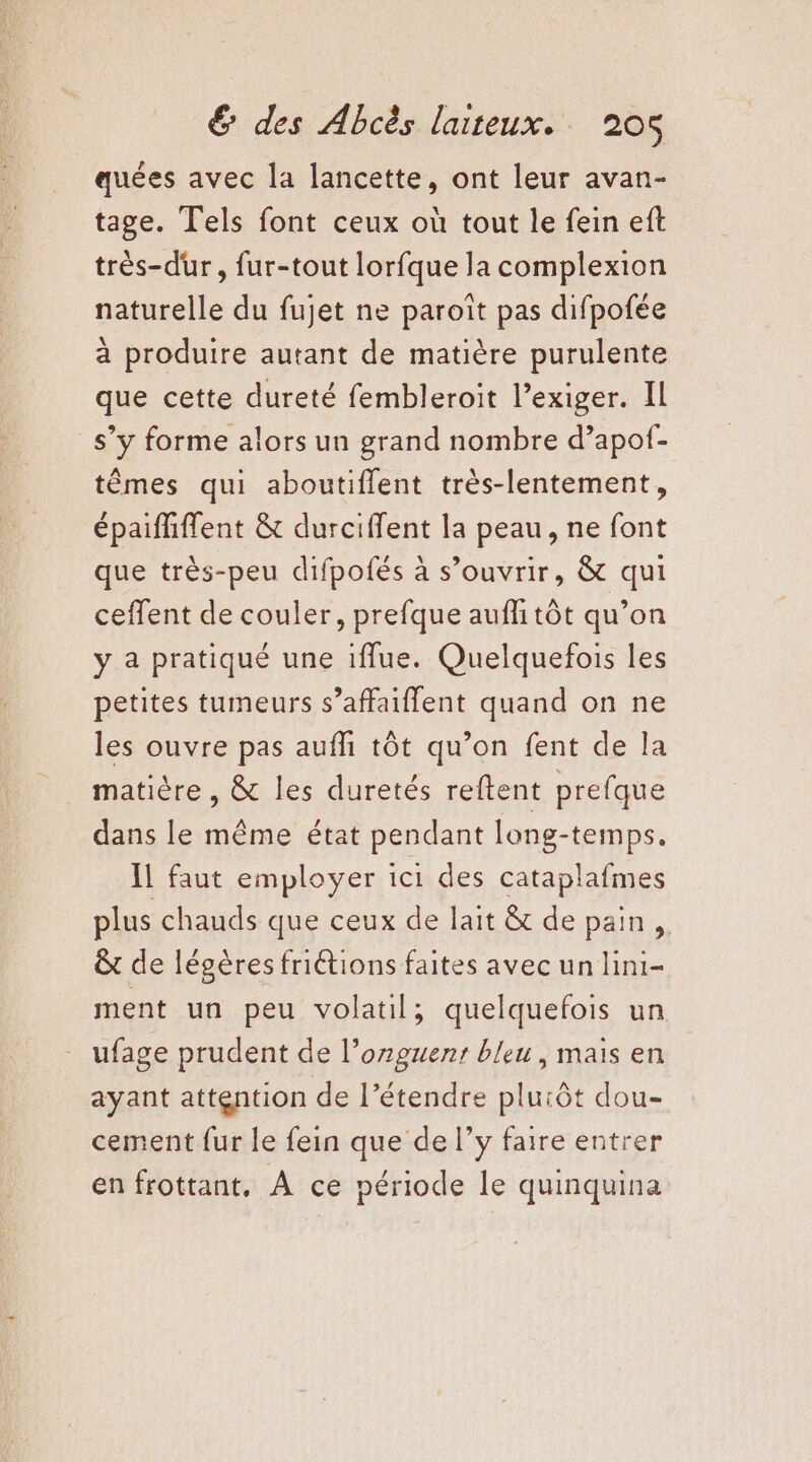 quées avec la lancette, ont leur avan- tage. Tels font ceux où tout le fein eft très-dur, fur-tout lorfque la complexion naturelle du fujet ne paroît pas difpofée à produire autant de matière purulente que cette dureté fembleroit l’exiger. Il s’y forme alors un grand nombre d’apof- têmes qui aboutiflent très-lentement, épaififfent &amp; durciffent la peau, ne font que très-peu difpofés à s’ouvrir, &amp; qui ceffent de couler, prefque auffitôt qu’on y a pratiqué une iflue. Quelquefois les petites tumeurs s’affaiffent quand on ne les ouvre pas aufñi tôt qu’on fent de la matière , &amp; les duretés reftent prefque dans le même état pendant long-temps. IL faut employer ici des cataplafmes plus chauds que ceux de lait &amp; de pain, &amp; de légères friétions faites avec un lini- ment un peu volatil; quelquefois un ufage prudent de l’ozguent bleu, mais en ayant attention de l’étendre pluiôt dou- cement fur le fein que de l’y faire entrer en frottant, À ce période le quinquina