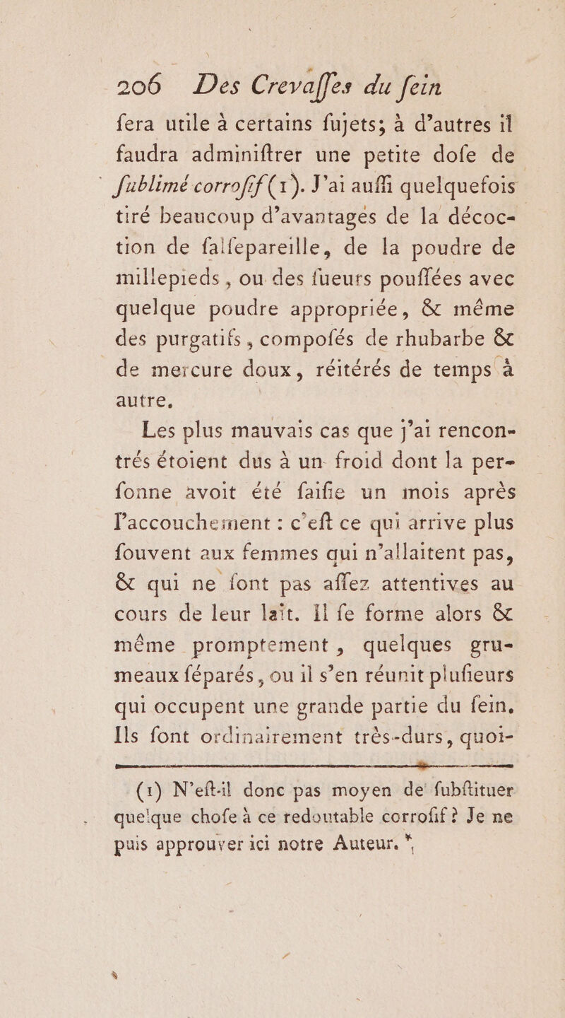 fera utile à certains fujets; à d’autres il faudra adminiftrer une petite dofe de * fablimé corrofif (x). J'ai auffi quelquefois tiré beaucoup d’avantages de la décoc- tion de falfepareille, de la poudre de millepieds , ou des fueurs pouflées avec quelque poudre appropriée, & même des purgatifs , compofés de rhubarbe & de mercure doux, réitérés de temps à autre, Les plus mauvais cas que Jj’ai rencon- trés étoient dus à un froid dont la per- fonne avoit été faifñie un mois après accouchement : c’eft ce qui arrive plus fouvent aux femmes qui n’allaitent pas, & qui ne font pas aflez attentives au cours de leur lait. Il fe forme alors & même promptement, quelques gru- meaux féparés, ou il s’en réunit plufieurs qui occupent une grande partie du fein, Ils font ordinairement très-durs, quoi- SN RSR EN RS Se. (1) N’eft:il donc pas moyen de fubfituer quelque chofe à ce redoutable corrofif ? Je ne puis approuver ici notre Auteur. *