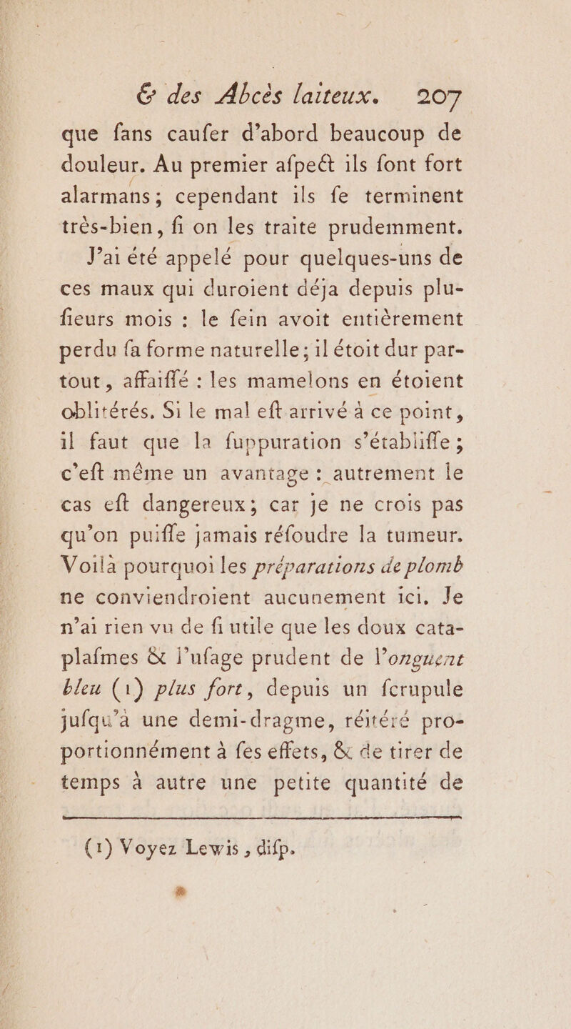 que fans caufer d’abord beaucoup de douleur. Au premier afpeét ils font fort alarmans ; cependant ils fe terminent très-bien, fi on les traite prudemment. Jai été appelé pour HR uns de ces maux qui duroient déja depuis plu- fieurs mois : le fein avoit entièrement perdu fa forme naturelle; il étoit dur par- tout , affaiffé : les mamelons en étoient oblitérés. Si le mal eft arrivé à ce point, il faut que la fuppuration s’établiffe ; c'eft même un avantage : autrement le cas eft dangereux; car je ne crois pas qu’on puifle jamais réfoudre la tumeur. Voila pourquoi les préparations de plomb ne conviendroient aucunement ici, Je n'ai rien vu de fiutile que les doux cata- plafmes &amp; l’ufage prudent de l’onguent bleu (1) plus fort, depuis un fcrupule jufqu’a une demi-dragme, réitéré pro- portionnément à fes effets, &amp; de tirer de temps à autre une petite quantité de (1) Voyez Lewis, difp. #