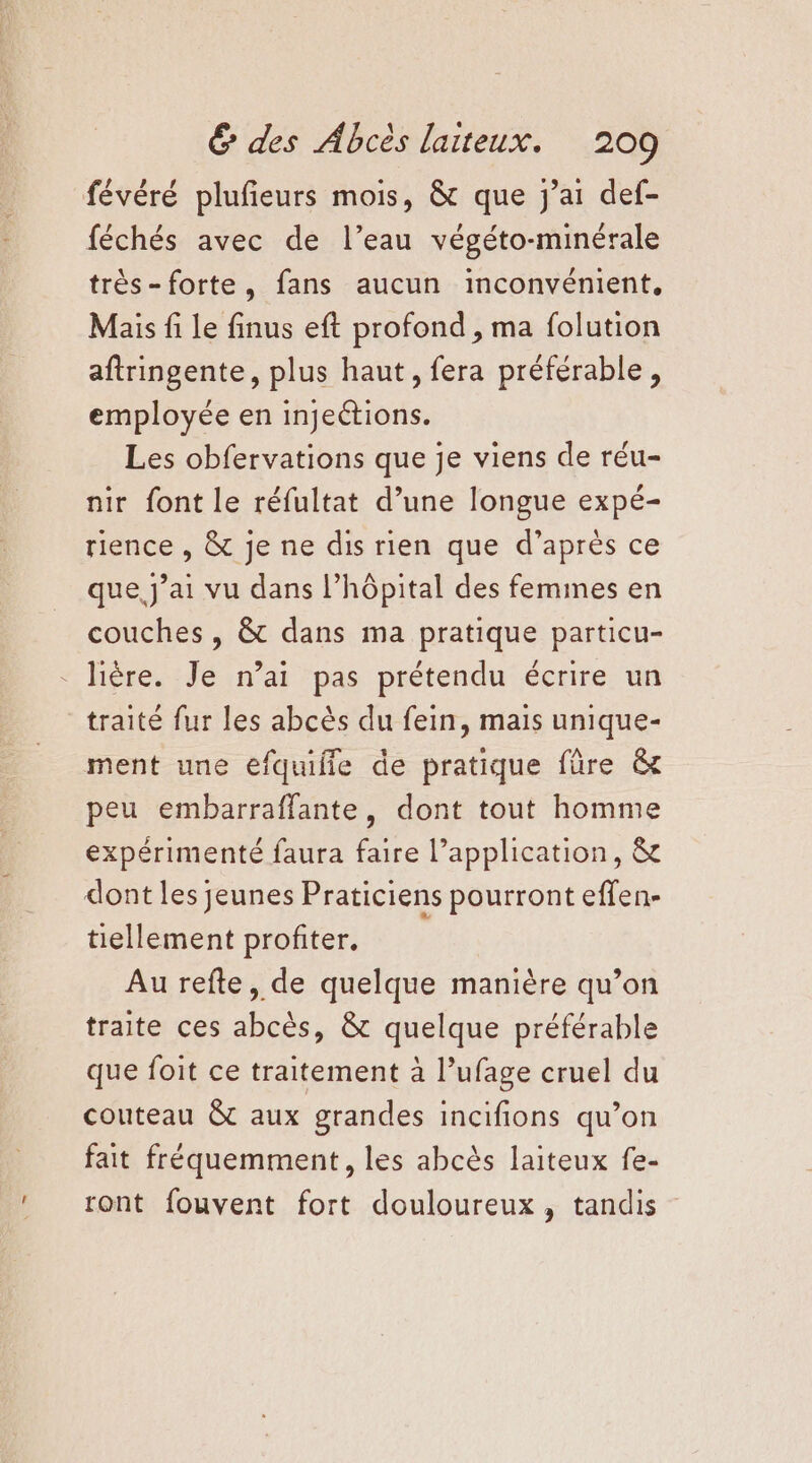 févéré plufieurs mois, &amp;t que j'ai def- féchés avec de l’eau végéto-minérale très-forte, fans aucun inconvénient, Mais fi Le finus eft profond , ma folution aftringente, plus haut, fera préférable, employée en injeétions. Les obfervations que je viens de réu- nir font le réfultat d’une longue expé- rience , &amp; je ne dis rien que d’après ce que j'ai vu dans l'hôpital des femines en couches, &amp; dans ma pratique particu- - lière. Je n’ai pas prétendu écrire un traité fur les abcès du fein, mais unique- ment une efquifle de pratique füre &amp; peu embarraffante, dont tout homme expérimenté faura faire l'application, &amp;r dont les jeunes Praticiens pourront effen- tiellement profiter. Au refte, de quelque manière qu’on traite ces abcès, &amp; quelque préférable que foit ce traitement à l’ufage cruel du couteau &amp;t aux grandes incifions qu’on fait fréquemment, les abcès laiteux fe- ront fouvent fort douloureux, tandis