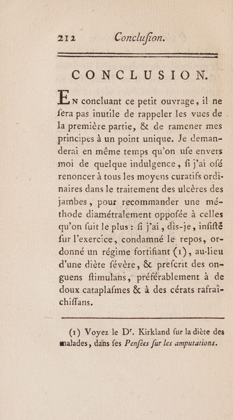 C:O N:CLU S.I0O Ne E N concluant ce petit ouvrage, il ne Âéra pas inutile de rappeler les vues de la première partie, &amp; de ramener mes principes à un point unique. Je deman- derai en même temps qu’on ufe envers moi de quelque indulgence, fi j'ai ofé renoncer à tous les moyens curatifs ordi- naires dans le traitement des ulcères des jambes , pour recommander une mé- thode diamétralement oppofée à celles qu’on fuit le plus: fi j'ai, dis-je, infifté fur l’exercice, condamné le repos, or- donné un régime fortifiant (1), au-lieu d’une diète févère, &amp; prefcrit des on- guens ftimulans, préférablement à de doux cataplafmes &amp; à des cérats rafrai- chiffans. (x) Voyez le D'. Kirkland fur la diète des malades, dans fes Penfées fur les amputations.