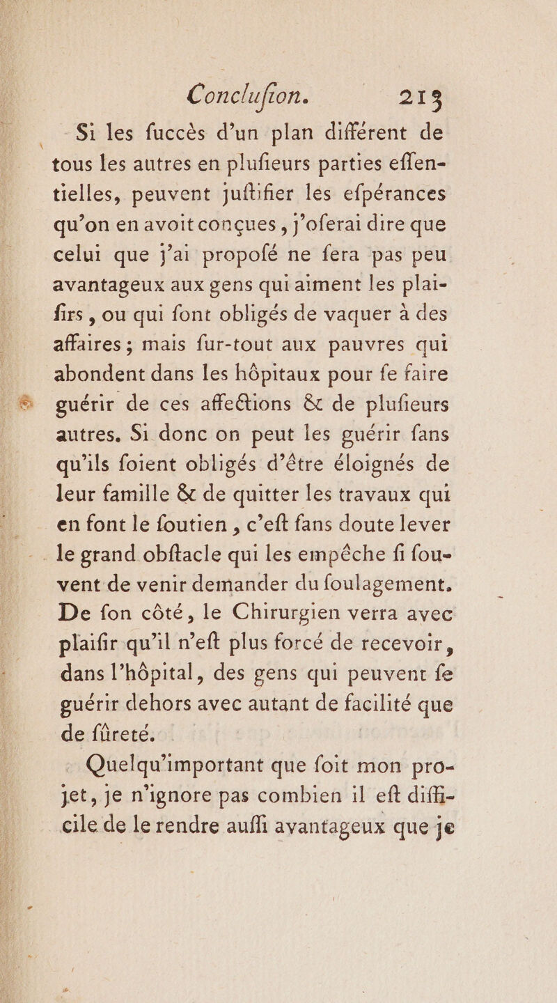 Conclufion. LS Si les fuccès d’un plan différent de tous les autres en plufieurs parties effen- tielles, peuvent juftifier les efpérances qu’on en avoitconçues, J’oferai dire que celui que jai propofé ne fera pas peu avantageux aux gens qui aiment les plai- firs , ou qui font obligés de vaquer à des affaires ; mais fur-tout aux pauvres qui abondent dans les hôpitaux pour fe faire guérir de ces affe@tions &amp; de plufieurs autres. Si donc on peut les guérir fans qu'ils foient obligés d’être éloignés de leur famille &amp; de quitter les travaux qui en font le foutien , c’eft fans doute lever . le grand obftacle qui Les empêche fi fou- vent de venir demander du foulagement, De fon côté, le Chirurgien verra avec plaifir qu’il n’eft plus forcé de recevoir, dans l’hôpital, des gens qui peuvent fe guérir dehors avec autant de facilité que de füreté. Quelqu’important que foit mon pro- jet, Je n’ignore pas combien il eft diffi- cile de le rendre auffi avantageux que je